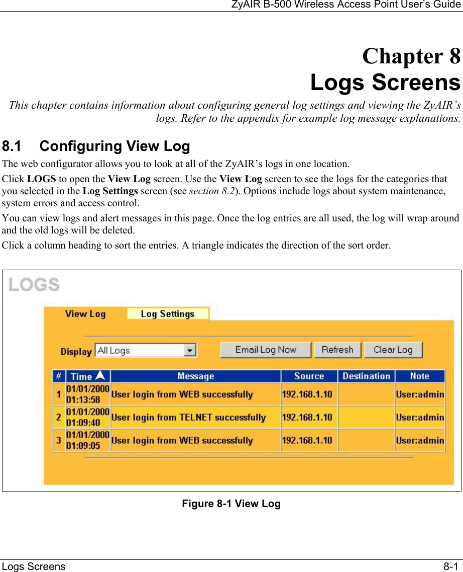 ZyAIR B-500 Wireless Access Point User’s Guide  Logs Screens                                                                                                                                  8-1 Chapter 8 Logs Screens This chapter contains information about configuring general log settings and viewing the ZyAIR’s logs. Refer to the appendix for example log message explanations. 8.1  Configuring View Log  The web configurator allows you to look at all of the ZyAIR’s logs in one location.  Click LOGS to open the View Log screen. Use the View Log screen to see the logs for the categories that you selected in the Log Settings screen (see section 8.2). Options include logs about system maintenance, system errors and access control. You can view logs and alert messages in this page. Once the log entries are all used, the log will wrap around and the old logs will be deleted. Click a column heading to sort the entries. A triangle indicates the direction of the sort order.    Figure 8-1 View Log  