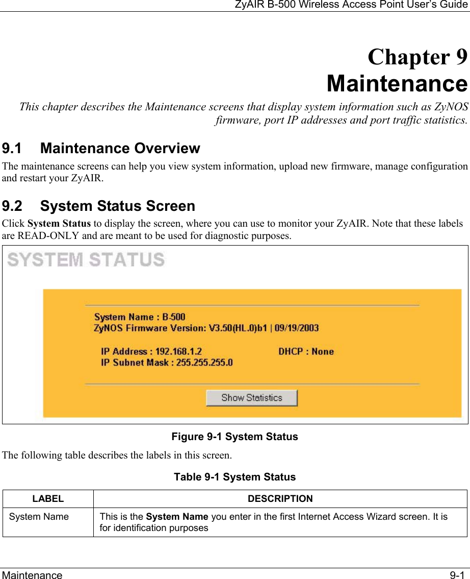 ZyAIR B-500 Wireless Access Point User’s Guide Maintenance  9-1 Chapter 9 Maintenance This chapter describes the Maintenance screens that display system information such as ZyNOS firmware, port IP addresses and port traffic statistics. 9.1 Maintenance Overview The maintenance screens can help you view system information, upload new firmware, manage configuration and restart your ZyAIR.  9.2 System Status Screen Click System Status to display the screen, where you can use to monitor your ZyAIR. Note that these labels are READ-ONLY and are meant to be used for diagnostic purposes.  Figure 9-1 System Status The following table describes the labels in this screen. Table 9-1 System Status LABEL DESCRIPTION System Name This is the System Name you enter in the first Internet Access Wizard screen. It is for identification purposes 