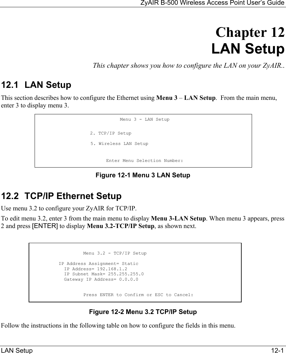   ZyAIR B-500 Wireless Access Point User’s Guide LAN Setup   12-1 Chapter 12     LAN Setup This chapter shows you how to configure the LAN on your ZyAIR.. 12.1 LAN Setup This section describes how to configure the Ethernet using Menu 3 – LAN Setup.  From the main menu, enter 3 to display menu 3. Figure 12-1 Menu 3 LAN Setup  12.2  TCP/IP Ethernet Setup Use menu 3.2 to configure your ZyAIR for TCP/IP. To edit menu 3.2, enter 3 from the main menu to display Menu 3-LAN Setup. When menu 3 appears, press 2 and press [ENTER] to display Menu 3.2-TCP/IP Setup, as shown next.      Figure 12-2 Menu 3.2 TCP/IP Setup Follow the instructions in the following table on how to configure the fields in this menu. Menu 3 - LAN Setup                    2. TCP/IP Setup                     5. Wireless LAN Setup    Enter Menu Selection Number:                    Menu 3.2 - TCP/IP Setup           IP Address Assignment= Static            IP Address= 192.168.1.2            IP Subnet Mask= 255.255.255.0            Gateway IP Address= 0.0.0.0                     Press ENTER to Confirm or ESC to Cancel: 