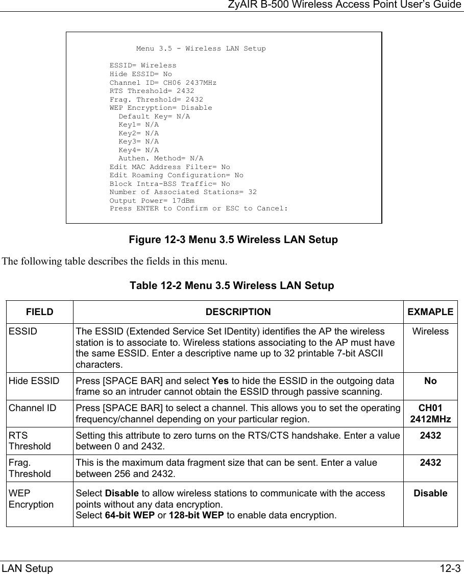   ZyAIR B-500 Wireless Access Point User’s Guide LAN Setup   12-3             Figure 12-3 Menu 3.5 Wireless LAN Setup The following table describes the fields in this menu. Table 12-2 Menu 3.5 Wireless LAN Setup FIELD DESCRIPTION EXMAPLEESSID The ESSID (Extended Service Set IDentity) identifies the AP the wireless station is to associate to. Wireless stations associating to the AP must have the same ESSID. Enter a descriptive name up to 32 printable 7-bit ASCII characters. Wireless Hide ESSID  Press [SPACE BAR] and select Yes to hide the ESSID in the outgoing data frame so an intruder cannot obtain the ESSID through passive scanning.   No Channel ID  Press [SPACE BAR] to select a channel. This allows you to set the operating frequency/channel depending on your particular region.  CH01 2412MHz RTS Threshold Setting this attribute to zero turns on the RTS/CTS handshake. Enter a value between 0 and 2432. 2432 Frag. Threshold  This is the maximum data fragment size that can be sent. Enter a value between 256 and 2432. 2432 WEP Encryption Select Disable to allow wireless stations to communicate with the access points without any data encryption.  Select 64-bit WEP or 128-bit WEP to enable data encryption.  Disable                Menu 3.5 - Wireless LAN Setup          ESSID= Wireless         Hide ESSID= No         Channel ID= CH06 2437MHz         RTS Threshold= 2432         Frag. Threshold= 2432         WEP Encryption= Disable           Default Key= N/A           Key1= N/A           Key2= N/A           Key3= N/A           Key4= N/A           Authen. Method= N/A         Edit MAC Address Filter= No         Edit Roaming Configuration= No         Block Intra-BSS Traffic= No         Number of Associated Stations= 32         Output Power= 17dBm         Press ENTER to Confirm or ESC to Cancel: 