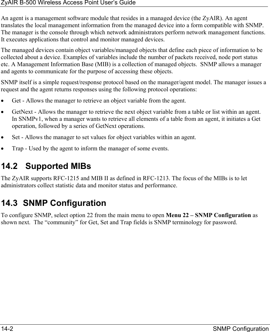 ZyAIR B-500 Wireless Access Point User’s Guide 14-2  SNMP Configuration  An agent is a management software module that resides in a managed device (the ZyAIR). An agent translates the local management information from the managed device into a form compatible with SNMP. The manager is the console through which network administrators perform network management functions. It executes applications that control and monitor managed devices.  The managed devices contain object variables/managed objects that define each piece of information to be collected about a device. Examples of variables include the number of packets received, node port status etc. A Management Information Base (MIB) is a collection of managed objects.  SNMP allows a manager and agents to communicate for the purpose of accessing these objects. SNMP itself is a simple request/response protocol based on the manager/agent model. The manager issues a request and the agent returns responses using the following protocol operations: •  Get - Allows the manager to retrieve an object variable from the agent.  •  GetNext - Allows the manager to retrieve the next object variable from a table or list within an agent. In SNMPv1, when a manager wants to retrieve all elements of a table from an agent, it initiates a Get operation, followed by a series of GetNext operations.  •  Set - Allows the manager to set values for object variables within an agent.  •  Trap - Used by the agent to inform the manager of some events. 14.2   Supported MIBs The ZyAIR supports RFC-1215 and MIB II as defined in RFC-1213. The focus of the MIBs is to let administrators collect statistic data and monitor status and performance. 14.3 SNMP Configuration To configure SNMP, select option 22 from the main menu to open Menu 22 – SNMP Configuration as shown next.  The “community” for Get, Set and Trap fields is SNMP terminology for password.        