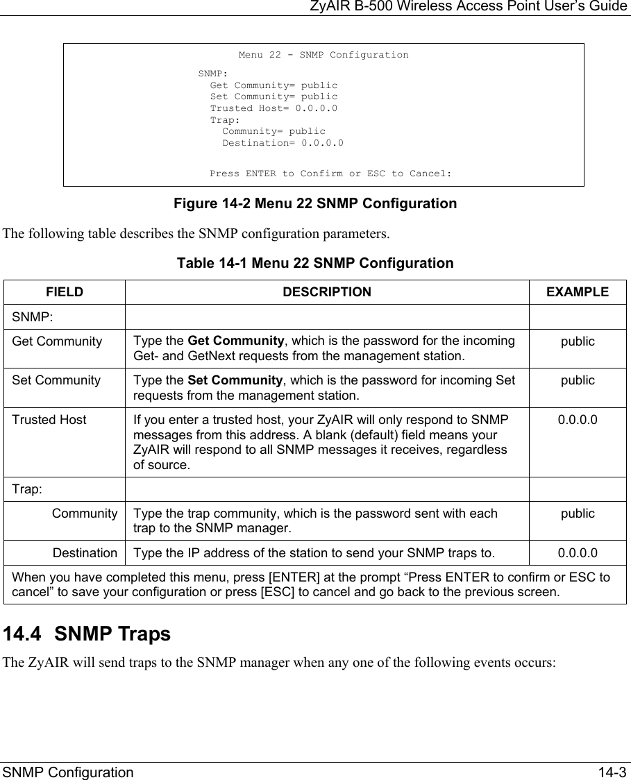   ZyAIR B-500 Wireless Access Point User’s Guide SNMP Configuration   14-3 Figure 14-2 Menu 22 SNMP Configuration The following table describes the SNMP configuration parameters. Table 14-1 Menu 22 SNMP Configuration FIELD DESCRIPTION EXAMPLE SNMP:    Get Community  Type the Get Community, which is the password for the incoming Get- and GetNext requests from the management station. public Set Community  Type the Set Community, which is the password for incoming Set requests from the management station.  public Trusted Host  If you enter a trusted host, your ZyAIR will only respond to SNMP messages from this address. A blank (default) field means your ZyAIR will respond to all SNMP messages it receives, regardless of source. 0.0.0.0 Trap:    Community  Type the trap community, which is the password sent with each trap to the SNMP manager.  public Destination  Type the IP address of the station to send your SNMP traps to.  0.0.0.0 When you have completed this menu, press [ENTER] at the prompt “Press ENTER to confirm or ESC to cancel” to save your configuration or press [ESC] to cancel and go back to the previous screen. 14.4  SNMP Traps  The ZyAIR will send traps to the SNMP manager when any one of the following events occurs:   Menu 22 - SNMP Configuration   SNMP:   Get Community= public   Set Community= public   Trusted Host= 0.0.0.0   Trap:     Community= public     Destination= 0.0.0.0                    Press ENTER to Confirm or ESC to Cancel: 
