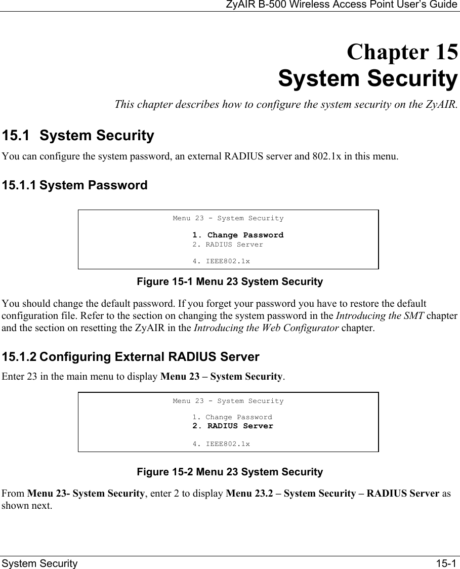   ZyAIR B-500 Wireless Access Point User’s Guide System Security   15-1 Chapter 15 System Security This chapter describes how to configure the system security on the ZyAIR.  15.1  System Security  You can configure the system password, an external RADIUS server and 802.1x in this menu. 15.1.1 System Password     Figure 15-1 Menu 23 System Security You should change the default password. If you forget your password you have to restore the default configuration file. Refer to the section on changing the system password in the Introducing the SMT chapter and the section on resetting the ZyAIR in the Introducing the Web Configurator chapter. 15.1.2 Configuring External RADIUS Server Enter 23 in the main menu to display Menu 23 – System Security.     Figure 15-2 Menu 23 System Security From Menu 23- System Security, enter 2 to display Menu 23.2 – System Security – RADIUS Server as shown next.  Menu 23 - System Security                          1. Change Password                         2. RADIUS Server                       4. IEEE802.1xMenu 23 - System Security                          1. Change Password                         2. RADIUS Server                       4. IEEE802.1x