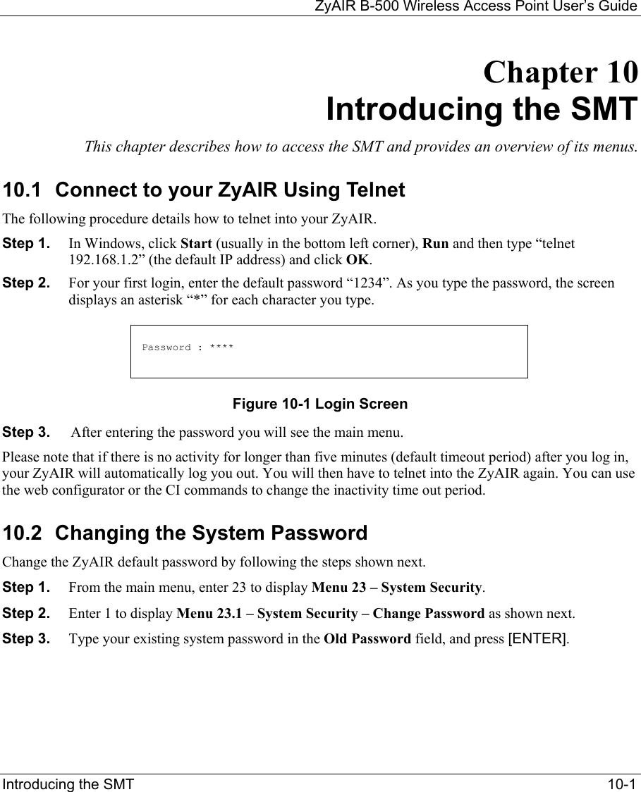   ZyAIR B-500 Wireless Access Point User’s Guide Introducing the SMT    10-1 Chapter 10 Introducing the SMT This chapter describes how to access the SMT and provides an overview of its menus. 10.1 Connect to your ZyAIR Using Telnet The following procedure details how to telnet into your ZyAIR. Step 1.  In Windows, click Start (usually in the bottom left corner), Run and then type “telnet 192.168.1.2” (the default IP address) and click OK.  Step 2.  For your first login, enter the default password “1234”. As you type the password, the screen displays an asterisk “*” for each character you type. Figure 10-1 Login Screen Step 3.  After entering the password you will see the main menu. Please note that if there is no activity for longer than five minutes (default timeout period) after you log in, your ZyAIR will automatically log you out. You will then have to telnet into the ZyAIR again. You can use the web configurator or the CI commands to change the inactivity time out period.  10.2  Changing the System Password Change the ZyAIR default password by following the steps shown next.  Step 1.  From the main menu, enter 23 to display Menu 23 – System Security. Step 2.  Enter 1 to display Menu 23.1 – System Security – Change Password as shown next. Step 3.  Type your existing system password in the Old Password field, and press [ENTER].  Password : **** 