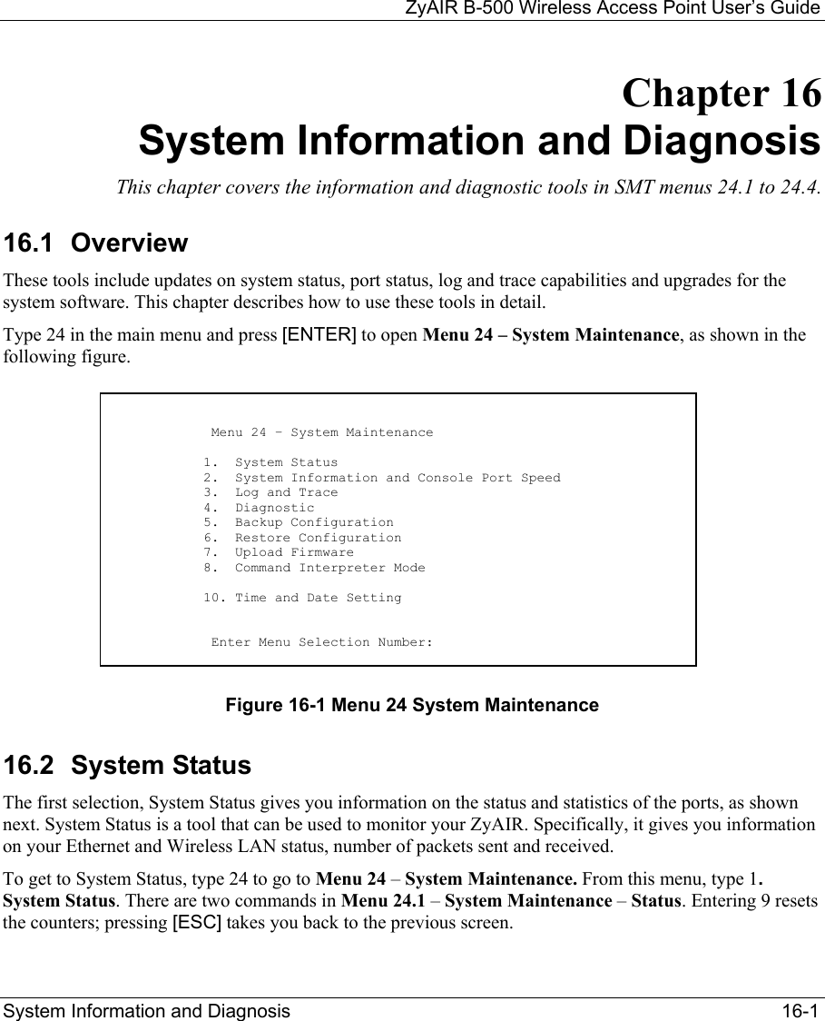   ZyAIR B-500 Wireless Access Point User’s Guide System Information and Diagnosis   16-1 Chapter 16 System Information and Diagnosis This chapter covers the information and diagnostic tools in SMT menus 24.1 to 24.4. 16.1 Overview These tools include updates on system status, port status, log and trace capabilities and upgrades for the system software. This chapter describes how to use these tools in detail. Type 24 in the main menu and press [ENTER] to open Menu 24 – System Maintenance, as shown in the following figure.          Figure 16-1 Menu 24 System Maintenance 16.2 System Status The first selection, System Status gives you information on the status and statistics of the ports, as shown next. System Status is a tool that can be used to monitor your ZyAIR. Specifically, it gives you information on your Ethernet and Wireless LAN status, number of packets sent and received. To get to System Status, type 24 to go to Menu 24 – System Maintenance. From this menu, type 1. System Status. There are two commands in Menu 24.1 – System Maintenance – Status. Entering 9 resets the counters; pressing [ESC] takes you back to the previous screen.                            Menu 24 – System Maintenance                           1.  System Status                          2.  System Information and Console Port Speed                          3.  Log and Trace                          4.  Diagnostic                          5.  Backup Configuration                          6.  Restore Configuration                          7.  Upload Firmware                          8.  Command Interpreter Mode                           10. Time and Date Setting                             Enter Menu Selection Number:  
