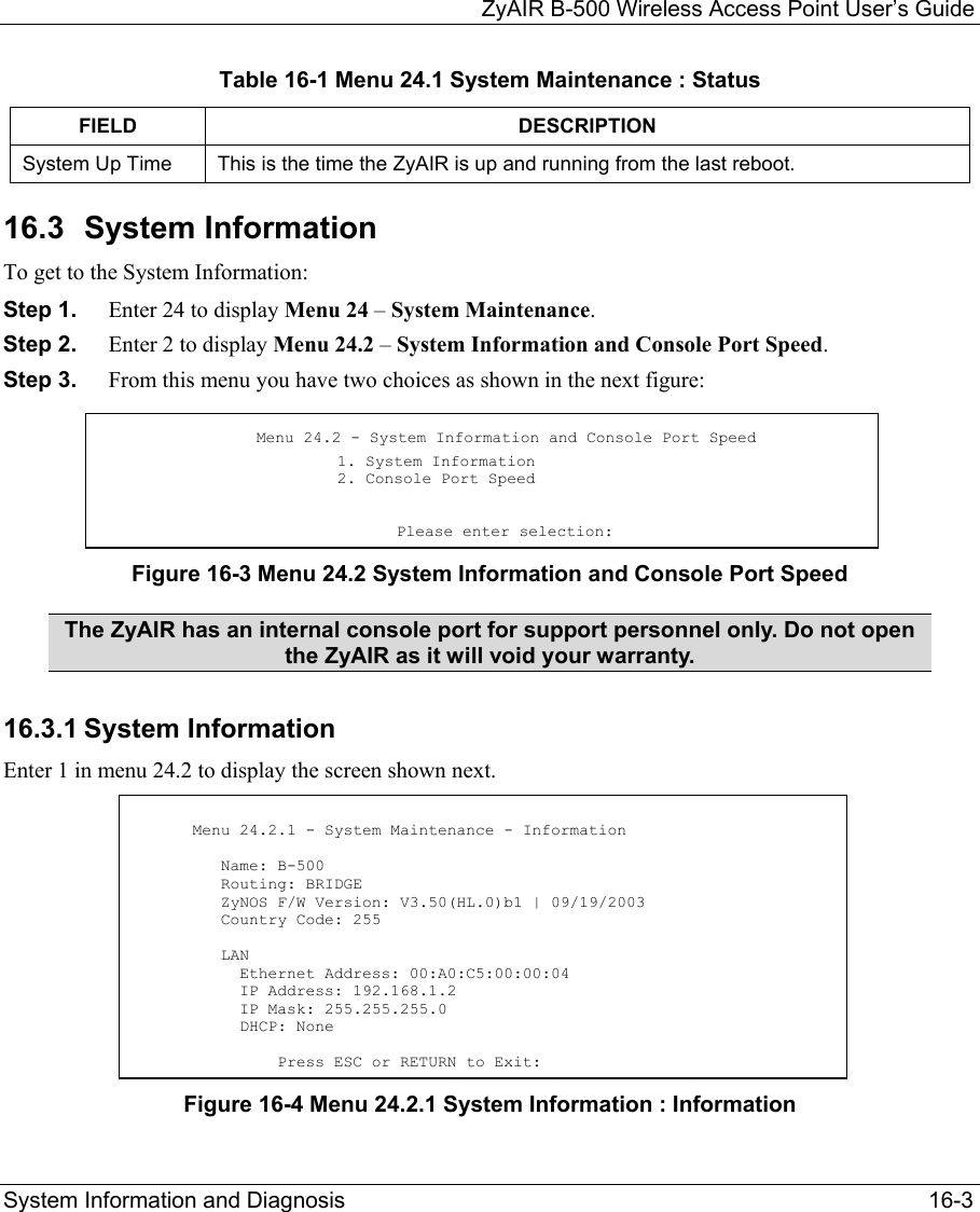   ZyAIR B-500 Wireless Access Point User’s Guide System Information and Diagnosis   16-3 Table 16-1 Menu 24.1 System Maintenance : Status  FIELD DESCRIPTION System Up Time  This is the time the ZyAIR is up and running from the last reboot.  16.3 System Information To get to the System Information: Step 1.  Enter 24 to display Menu 24 – System Maintenance.  Step 2.  Enter 2 to display Menu 24.2 – System Information and Console Port Speed. Step 3.  From this menu you have two choices as shown in the next figure: Figure 16-3 Menu 24.2 System Information and Console Port Speed The ZyAIR has an internal console port for support personnel only. Do not open the ZyAIR as it will void your warranty. 16.3.1 System Information Enter 1 in menu 24.2 to display the screen shown next.        Figure 16-4 Menu 24.2.1 System Information : Information Menu 24.2 - System Information and Console Port Speed   1. System Information 2. Console Port Speed                                 Please enter selection:       Menu 24.2.1 - System Maintenance - Information           Name: B-500          Routing: BRIDGE          ZyNOS F/W Version: V3.50(HL.0)b1 | 09/19/2003          Country Code: 255           LAN            Ethernet Address: 00:A0:C5:00:00:04            IP Address: 192.168.1.2            IP Mask: 255.255.255.0            DHCP: None                 Press ESC or RETURN to Exit: