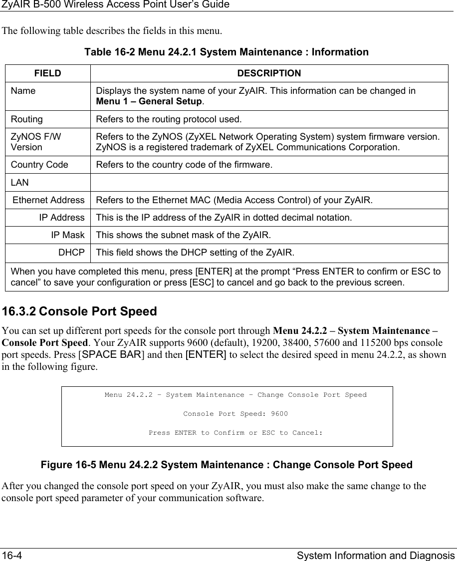 ZyAIR B-500 Wireless Access Point User’s Guide 16-4  System Information and Diagnosis   The following table describes the fields in this menu. Table 16-2 Menu 24.2.1 System Maintenance : Information FIELD DESCRIPTION Name  Displays the system name of your ZyAIR. This information can be changed in Menu 1 – General Setup. Routing  Refers to the routing protocol used. ZyNOS F/W Version Refers to the ZyNOS (ZyXEL Network Operating System) system firmware version. ZyNOS is a registered trademark of ZyXEL Communications Corporation. Country Code  Refers to the country code of the firmware.  LAN  Ethernet Address  Refers to the Ethernet MAC (Media Access Control) of your ZyAIR. IP Address  This is the IP address of the ZyAIR in dotted decimal notation. IP Mask  This shows the subnet mask of the ZyAIR. DHCP  This field shows the DHCP setting of the ZyAIR.  When you have completed this menu, press [ENTER] at the prompt “Press ENTER to confirm or ESC to cancel” to save your configuration or press [ESC] to cancel and go back to the previous screen. 16.3.2 Console Port Speed You can set up different port speeds for the console port through Menu 24.2.2 – System Maintenance – Console Port Speed. Your ZyAIR supports 9600 (default), 19200, 38400, 57600 and 115200 bps console port speeds. Press [SPACE BAR] and then [ENTER] to select the desired speed in menu 24.2.2, as shown in the following figure.  Figure 16-5 Menu 24.2.2 System Maintenance : Change Console Port Speed After you changed the console port speed on your ZyAIR, you must also make the same change to the console port speed parameter of your communication software. Menu 24.2.2 – System Maintenance – Change Console Port Speed Console Port Speed: 9600 Press ENTER to Confirm or ESC to Cancel: 