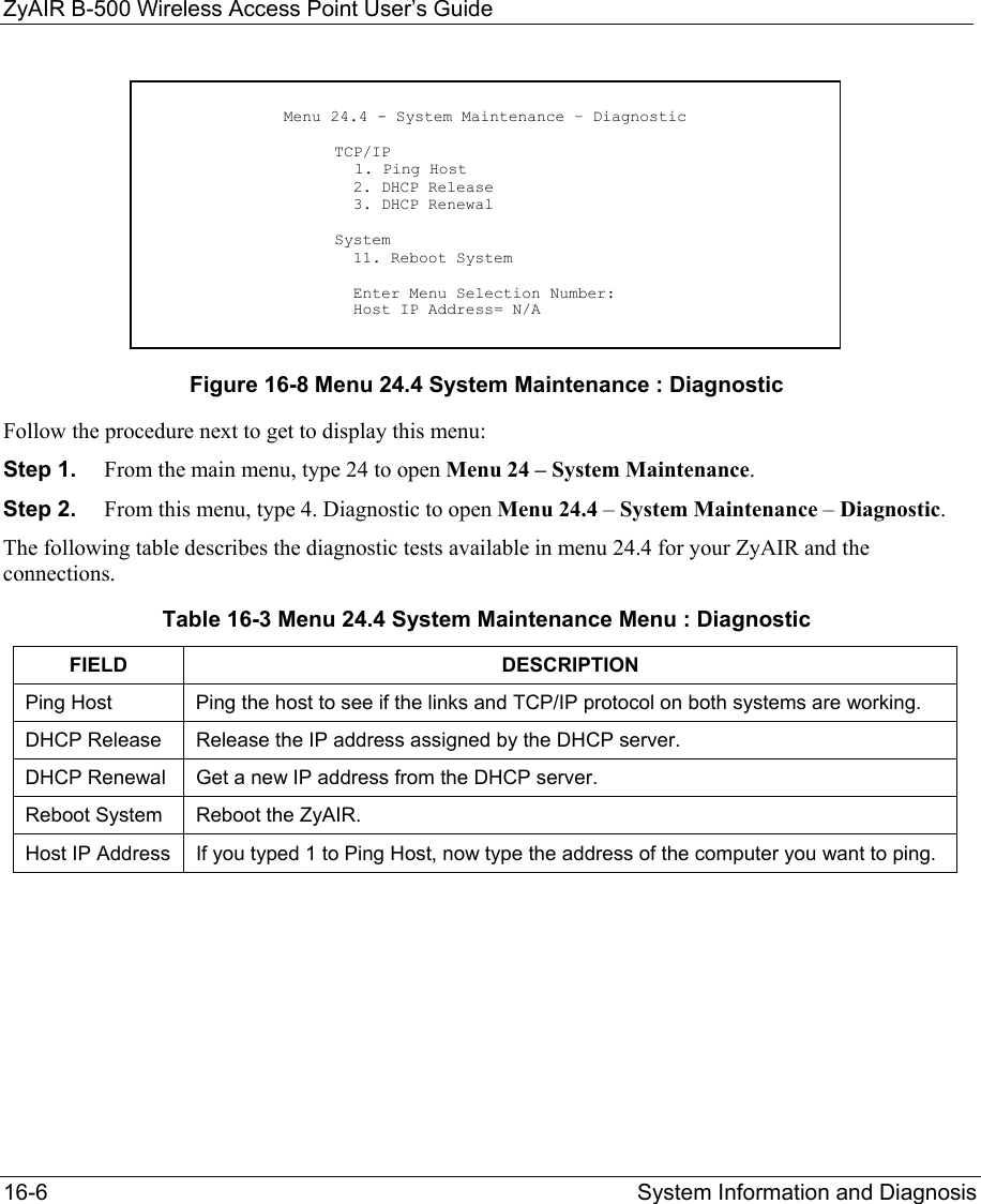 ZyAIR B-500 Wireless Access Point User’s Guide 16-6  System Information and Diagnosis           Figure 16-8 Menu 24.4 System Maintenance : Diagnostic Follow the procedure next to get to display this menu: Step 1.  From the main menu, type 24 to open Menu 24 – System Maintenance. Step 2.  From this menu, type 4. Diagnostic to open Menu 24.4 – System Maintenance – Diagnostic. The following table describes the diagnostic tests available in menu 24.4 for your ZyAIR and the connections. Table 16-3 Menu 24.4 System Maintenance Menu : Diagnostic FIELD DESCRIPTION Ping Host  Ping the host to see if the links and TCP/IP protocol on both systems are working. DHCP Release  Release the IP address assigned by the DHCP server.  DHCP Renewal   Get a new IP address from the DHCP server.  Reboot System  Reboot the ZyAIR. Host IP Address  If you typed 1 to Ping Host, now type the address of the computer you want to ping.  Menu 24.4 - System Maintenance – Diagnostic                      TCP/IP      1. Ping Host                       2. DHCP Release                       3. DHCP Renewal                      System                       11. Reboot System                        Enter Menu Selection Number:                       Host IP Address= N/A 