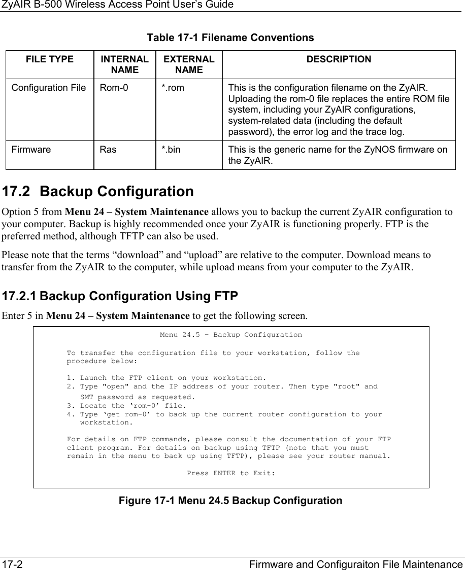 ZyAIR B-500 Wireless Access Point User’s Guide 17-2  Firmware and Configuraiton File Maintenance   Table 17-1 Filename Conventions FILE TYPE  INTERNAL NAME EXTERNAL NAME DESCRIPTION Configuration File  Rom-0  *.rom  This is the configuration filename on the ZyAIR. Uploading the rom-0 file replaces the entire ROM file system, including your ZyAIR configurations, system-related data (including the default password), the error log and the trace log. Firmware  Ras  *.bin  This is the generic name for the ZyNOS firmware on the ZyAIR. 17.2 Backup Configuration  Option 5 from Menu 24 – System Maintenance allows you to backup the current ZyAIR configuration to your computer. Backup is highly recommended once your ZyAIR is functioning properly. FTP is the preferred method, although TFTP can also be used.  Please note that the terms “download” and “upload” are relative to the computer. Download means to transfer from the ZyAIR to the computer, while upload means from your computer to the ZyAIR. 17.2.1 Backup Configuration Using FTP Enter 5 in Menu 24 – System Maintenance to get the following screen. Figure 17-1 Menu 24.5 Backup Configuration Menu 24.5 – Backup Configuration To transfer the configuration file to your workstation, follow the procedure below: 1. Launch the FTP client on your workstation. 2. Type &quot;open&quot; and the IP address of your router. Then type &quot;root&quot; and    SMT password as requested. 3. Locate the ‘rom-0’ file. 4. Type ‘get rom-0’ to back up the current router configuration to your        workstation.  For details on FTP commands, please consult the documentation of your FTP client program. For details on backup using TFTP (note that you must remain in the menu to back up using TFTP), please see your router manual.  Press ENTER to Exit:  