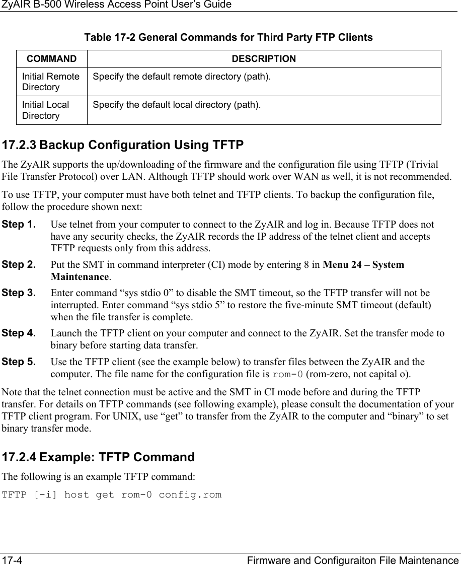 ZyAIR B-500 Wireless Access Point User’s Guide 17-4  Firmware and Configuraiton File Maintenance   Table 17-2 General Commands for Third Party FTP Clients COMMAND DESCRIPTION Initial Remote Directory Specify the default remote directory (path). Initial Local Directory Specify the default local directory (path). 17.2.3 Backup Configuration Using TFTP The ZyAIR supports the up/downloading of the firmware and the configuration file using TFTP (Trivial File Transfer Protocol) over LAN. Although TFTP should work over WAN as well, it is not recommended. To use TFTP, your computer must have both telnet and TFTP clients. To backup the configuration file, follow the procedure shown next: Step 1.  Use telnet from your computer to connect to the ZyAIR and log in. Because TFTP does not have any security checks, the ZyAIR records the IP address of the telnet client and accepts TFTP requests only from this address. Step 2.  Put the SMT in command interpreter (CI) mode by entering 8 in Menu 24 – System Maintenance. Step 3.  Enter command “sys stdio 0” to disable the SMT timeout, so the TFTP transfer will not be interrupted. Enter command “sys stdio 5” to restore the five-minute SMT timeout (default) when the file transfer is complete. Step 4.  Launch the TFTP client on your computer and connect to the ZyAIR. Set the transfer mode to binary before starting data transfer. Step 5.  Use the TFTP client (see the example below) to transfer files between the ZyAIR and the computer. The file name for the configuration file is rom-0 (rom-zero, not capital o). Note that the telnet connection must be active and the SMT in CI mode before and during the TFTP transfer. For details on TFTP commands (see following example), please consult the documentation of your TFTP client program. For UNIX, use “get” to transfer from the ZyAIR to the computer and “binary” to set binary transfer mode. 17.2.4 Example: TFTP Command The following is an example TFTP command: TFTP [-i] host get rom-0 config.rom 
