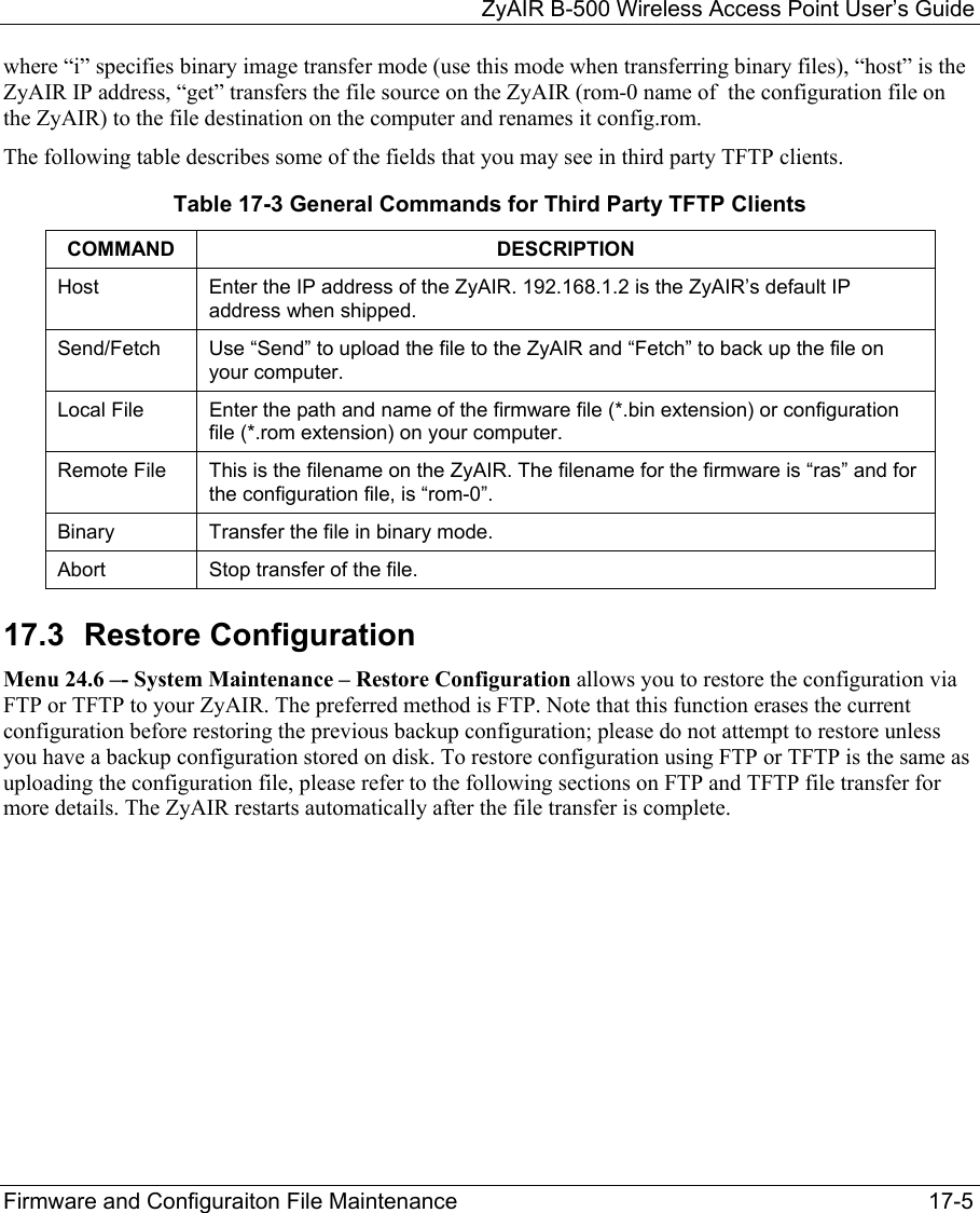   ZyAIR B-500 Wireless Access Point User’s Guide Firmware and Configuraiton File Maintenance     17-5 where “i” specifies binary image transfer mode (use this mode when transferring binary files), “host” is the ZyAIR IP address, “get” transfers the file source on the ZyAIR (rom-0 name of  the configuration file on the ZyAIR) to the file destination on the computer and renames it config.rom. The following table describes some of the fields that you may see in third party TFTP clients. Table 17-3 General Commands for Third Party TFTP Clients  COMMAND DESCRIPTION Host  Enter the IP address of the ZyAIR. 192.168.1.2 is the ZyAIR’s default IP address when shipped. Send/Fetch  Use “Send” to upload the file to the ZyAIR and “Fetch” to back up the file on your computer.  Local File  Enter the path and name of the firmware file (*.bin extension) or configuration file (*.rom extension) on your computer. Remote File  This is the filename on the ZyAIR. The filename for the firmware is “ras” and for the configuration file, is “rom-0”. Binary  Transfer the file in binary mode. Abort  Stop transfer of the file. 17.3  Restore Configuration  Menu 24.6 –- System Maintenance – Restore Configuration allows you to restore the configuration via FTP or TFTP to your ZyAIR. The preferred method is FTP. Note that this function erases the current configuration before restoring the previous backup configuration; please do not attempt to restore unless you have a backup configuration stored on disk. To restore configuration using FTP or TFTP is the same as uploading the configuration file, please refer to the following sections on FTP and TFTP file transfer for more details. The ZyAIR restarts automatically after the file transfer is complete. 