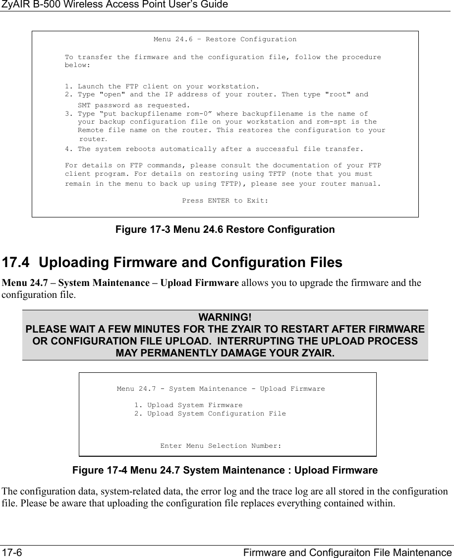 ZyAIR B-500 Wireless Access Point User’s Guide 17-6  Firmware and Configuraiton File Maintenance   Figure 17-3 Menu 24.6 Restore Configuration  17.4  Uploading Firmware and Configuration Files Menu 24.7 – System Maintenance – Upload Firmware allows you to upgrade the firmware and the configuration file. WARNING! PLEASE WAIT A FEW MINUTES FOR THE ZYAIR TO RESTART AFTER FIRMWARE OR CONFIGURATION FILE UPLOAD.  INTERRUPTING THE UPLOAD PROCESS MAY PERMANENTLY DAMAGE YOUR ZYAIR.     Figure 17-4 Menu 24.7 System Maintenance : Upload Firmware The configuration data, system-related data, the error log and the trace log are all stored in the configuration file. Please be aware that uploading the configuration file replaces everything contained within.  Menu 24.6 – Restore Configuration To transfer the firmware and the configuration file, follow the procedure below: 1. Launch the FTP client on your workstation. 2. Type &quot;open&quot; and the IP address of your router. Then type &quot;root&quot; and    SMT password as requested. 3. Type “put backupfilename rom-0” where backupfilename is the name of    your backup configuration file on your workstation and rom-spt is the    Remote file name on the router. This restores the configuration to your          router. 4. The system reboots automatically after a successful file transfer.  For details on FTP commands, please consult the documentation of your FTP client program. For details on restoring using TFTP (note that you must  remain in the menu to back up using TFTP), please see your router manual.  Press ENTER to Exit:          Menu 24.7 - System Maintenance - Upload Firmware             1. Upload System Firmware            2. Upload System Configuration File                     Enter Menu Selection Number: 