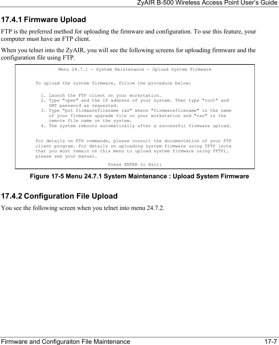   ZyAIR B-500 Wireless Access Point User’s Guide Firmware and Configuraiton File Maintenance     17-7 17.4.1 Firmware Upload FTP is the preferred method for uploading the firmware and configuration. To use this feature, your computer must have an FTP client.  When you telnet into the ZyAIR, you will see the following screens for uploading firmware and the configuration file using FTP. Figure 17-5 Menu 24.7.1 System Maintenance : Upload System Firmware 17.4.2 Configuration File Upload You see the following screen when you telnet into menu 24.7.2. Menu 24.7.1 - System Maintenance - Upload System Firmware To upload the system firmware, follow the procedure below:   1. Launch the FTP client on your workstation.   2. Type &quot;open&quot; and the IP address of your system. Then type &quot;root&quot; and      SMT password as requested.   3. Type &quot;put firmwarefilename ras&quot; where &quot;firmwarefilename&quot; is the name      of your firmware upgrade file on your workstation and &quot;ras&quot; is the      remote file name on the system.   4. The system reboots automatically after a successful firmware upload. For details on FTP commands, please consult the documentation of your FTP client program. For details on uploading system firmware using TFTP (note that you must remain on this menu to upload system firmware using TFTP), please see your manual. Press ENTER to Exit: