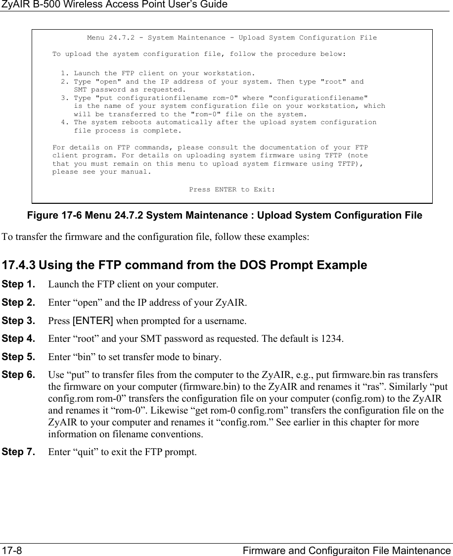 ZyAIR B-500 Wireless Access Point User’s Guide 17-8  Firmware and Configuraiton File Maintenance   Figure 17-6 Menu 24.7.2 System Maintenance : Upload System Configuration File To transfer the firmware and the configuration file, follow these examples: 17.4.3 Using the FTP command from the DOS Prompt Example Step 1.  Launch the FTP client on your computer. Step 2.  Enter “open” and the IP address of your ZyAIR.   Step 3.  Press [ENTER] when prompted for a username. Step 4.  Enter “root” and your SMT password as requested. The default is 1234. Step 5.  Enter “bin” to set transfer mode to binary. Step 6.  Use “put” to transfer files from the computer to the ZyAIR, e.g., put firmware.bin ras transfers the firmware on your computer (firmware.bin) to the ZyAIR and renames it “ras”. Similarly “put config.rom rom-0” transfers the configuration file on your computer (config.rom) to the ZyAIR and renames it “rom-0”. Likewise “get rom-0 config.rom” transfers the configuration file on the ZyAIR to your computer and renames it “config.rom.” See earlier in this chapter for more information on filename conventions. Step 7.  Enter “quit” to exit the FTP prompt.  Menu 24.7.2 - System Maintenance - Upload System Configuration File  To upload the system configuration file, follow the procedure below:   1. Launch the FTP client on your workstation.   2. Type &quot;open&quot; and the IP address of your system. Then type &quot;root&quot; and      SMT password as requested.   3. Type &quot;put configurationfilename rom-0&quot; where &quot;configurationfilename&quot;      is the name of your system configuration file on your workstation, which      will be transferred to the &quot;rom-0&quot; file on the system.   4. The system reboots automatically after the upload system configuration      file process is complete. For details on FTP commands, please consult the documentation of your FTP client program. For details on uploading system firmware using TFTP (note that you must remain on this menu to upload system firmware using TFTP), please see your manual. Press ENTER to Exit: 
