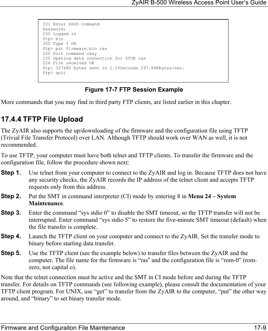   ZyAIR B-500 Wireless Access Point User’s Guide Firmware and Configuraiton File Maintenance     17-9 Figure 17-7 FTP Session Example More commands that you may find in third party FTP clients, are listed earlier in this chapter. 17.4.4 TFTP File Upload The ZyAIR also supports the up/downloading of the firmware and the configuration file using TFTP (Trivial File Transfer Protocol) over LAN. Although TFTP should work over WAN as well, it is not recommended. To use TFTP, your computer must have both telnet and TFTP clients. To transfer the firmware and the configuration file, follow the procedure shown next: Step 1.  Use telnet from your computer to connect to the ZyAIR and log in. Because TFTP does not have any security checks, the ZyAIR records the IP address of the telnet client and accepts TFTP requests only from this address. Step 2.  Put the SMT in command interpreter (CI) mode by entering 8 in Menu 24 – System Maintenance. Step 3.  Enter the command “sys stdio 0” to disable the SMT timeout, so the TFTP transfer will not be interrupted. Enter command “sys stdio 5” to restore the five-minute SMT timeout (default) when the file transfer is complete. Step 4.  Launch the TFTP client on your computer and connect to the ZyAIR. Set the transfer mode to binary before starting data transfer. Step 5.  Use the TFTP client (see the example below) to transfer files between the ZyAIR and the computer. The file name for the firmware is “ras” and the configuration file is “rom-0” (rom-zero, not capital o). Note that the telnet connection must be active and the SMT in CI mode before and during the TFTP transfer. For details on TFTP commands (see following example), please consult the documentation of your TFTP client program. For UNIX, use “get” to transfer from the ZyAIR to the computer, “put” the other way around, and “binary” to set binary transfer mode. 331 Enter PASS command Password: 230 Logged in ftp&gt; bin 200 Type I OK ftp&gt; put firmware.bin ras 200 Port command okay 150 Opening data connection for STOR ras 226 File received OK ftp: 327680 bytes sent in 1.10Seconds 297.89Kbytes/sec. ftp&gt; quit  