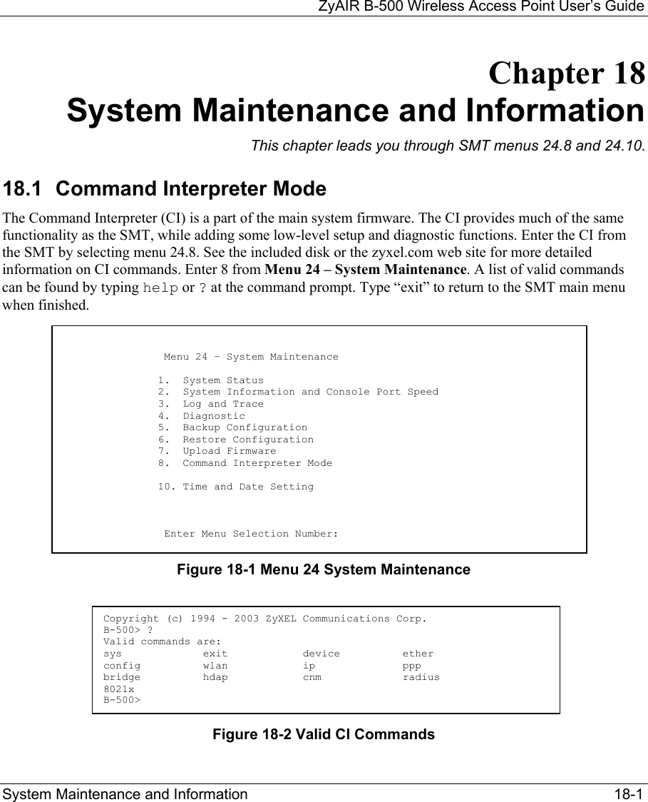   ZyAIR B-500 Wireless Access Point User’s Guide System Maintenance and Information     18-1 Chapter 18 System Maintenance and Information This chapter leads you through SMT menus 24.8 and 24.10. 18.1  Command Interpreter Mode The Command Interpreter (CI) is a part of the main system firmware. The CI provides much of the same functionality as the SMT, while adding some low-level setup and diagnostic functions. Enter the CI from the SMT by selecting menu 24.8. See the included disk or the zyxel.com web site for more detailed information on CI commands. Enter 8 from Menu 24 – System Maintenance. A list of valid commands can be found by typing help or ? at the command prompt. Type “exit” to return to the SMT main menu when finished.          Figure 18-1 Menu 24 System Maintenance      Figure 18-2 Valid CI Commands                            Menu 24 – System Maintenance                           1.  System Status                          2.  System Information and Console Port Speed                          3.  Log and Trace                          4.  Diagnostic                          5.  Backup Configuration                          6.  Restore Configuration                          7.  Upload Firmware                          8.  Command Interpreter Mode                           10. Time and Date Setting                              Enter Menu Selection Number:  Copyright (c) 1994 - 2003 ZyXEL Communications Corp. B-500&gt; ? Valid commands are: sys             exit            device          ether config          wlan            ip              ppp bridge          hdap            cnm             radius 8021x B-500&gt; 