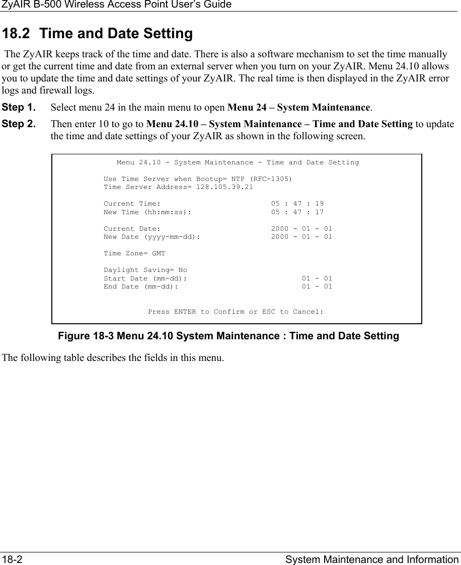 ZyAIR B-500 Wireless Access Point User’s Guide 18-2  System Maintenance and Information   18.2  Time and Date Setting  The ZyAIR keeps track of the time and date. There is also a software mechanism to set the time manually or get the current time and date from an external server when you turn on your ZyAIR. Menu 24.10 allows you to update the time and date settings of your ZyAIR. The real time is then displayed in the ZyAIR error logs and firewall logs.  Step 1.  Select menu 24 in the main menu to open Menu 24 – System Maintenance.   Step 2.  Then enter 10 to go to Menu 24.10 – System Maintenance – Time and Date Setting to update the time and date settings of your ZyAIR as shown in the following screen. Figure 18-3 Menu 24.10 System Maintenance : Time and Date Setting The following table describes the fields in this menu.                      Menu 24.10 - System Maintenance - Time and Date Setting            Use Time Server when Bootup= NTP (RFC-1305)           Time Server Address= 128.105.39.21            Current Time:                         05 : 47 : 19           New Time (hh:mm:ss):                  05 : 47 : 17            Current Date:                         2000 - 01 - 01           New Date (yyyy-mm-dd):                2000 - 01 - 01            Time Zone= GMT            Daylight Saving= No           Start Date (mm-dd):                          01 - 01           End Date (mm-dd):                            01 - 01                       Press ENTER to Confirm or ESC to Cancel: 