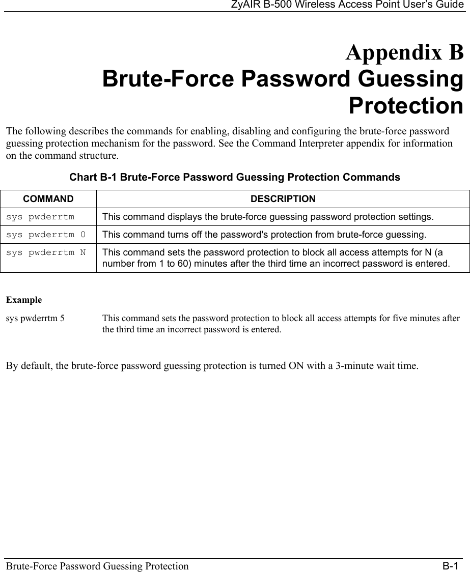 ZyAIR B-500 Wireless Access Point User’s Guide Brute-Force Password Guessing Protection                                                                                      B-1 Appendix B      Brute-Force Password Guessing Protection The following describes the commands for enabling, disabling and configuring the brute-force password guessing protection mechanism for the password. See the Command Interpreter appendix for information on the command structure. Chart B-1 Brute-Force Password Guessing Protection Commands COMMAND DESCRIPTION sys pwderrtm This command displays the brute-force guessing password protection settings. sys pwderrtm 0 This command turns off the password&apos;s protection from brute-force guessing.  sys pwderrtm N This command sets the password protection to block all access attempts for N (a number from 1 to 60) minutes after the third time an incorrect password is entered.     Example   sys pwderrtm 5  This command sets the password protection to block all access attempts for five minutes after the third time an incorrect password is entered.   By default, the brute-force password guessing protection is turned ON with a 3-minute wait time.