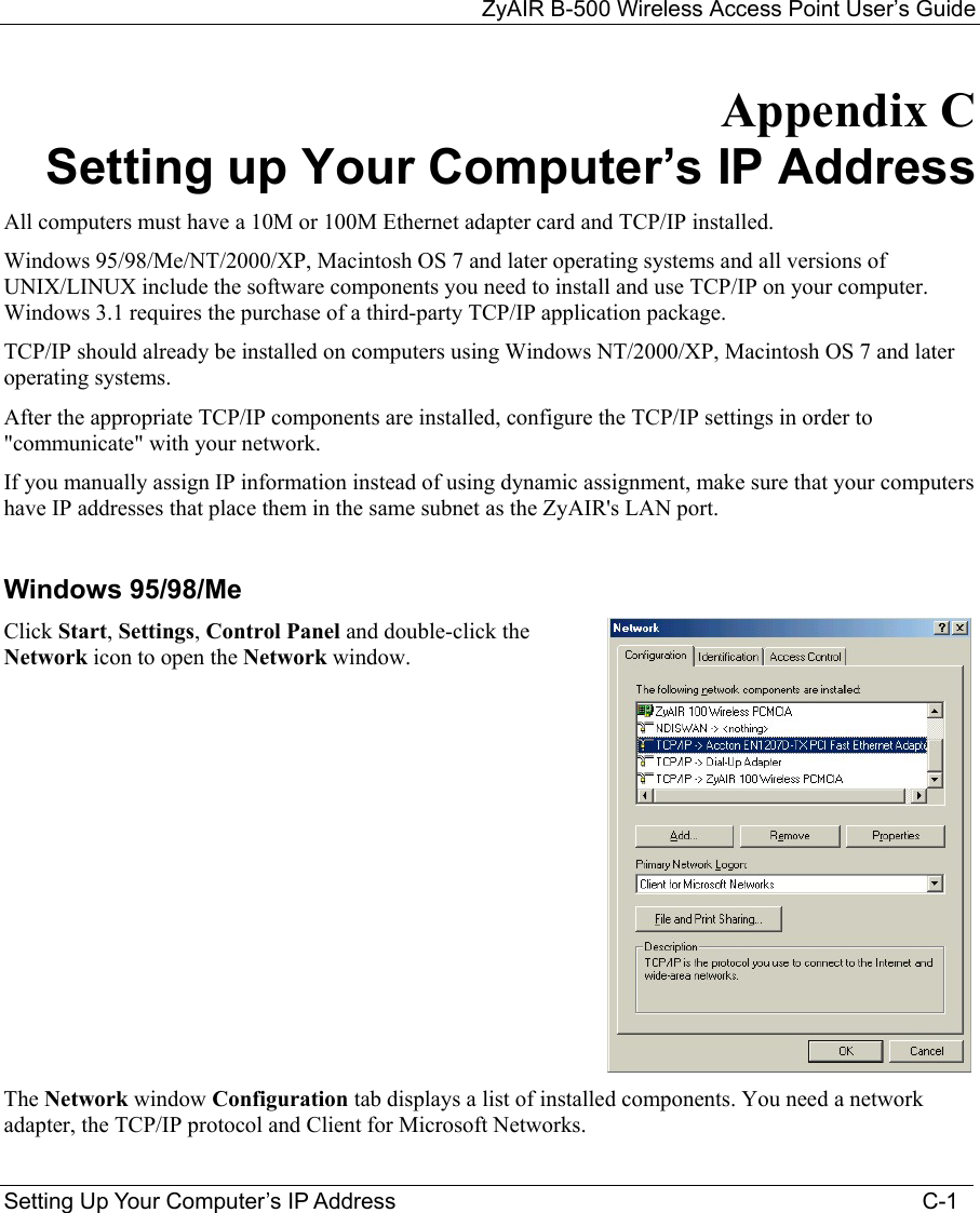 ZyAIR B-500 Wireless Access Point User’s Guide Setting Up Your Computer’s IP Address                                                                                    C-1 Appendix C Setting up Your Computer’s IP Address All computers must have a 10M or 100M Ethernet adapter card and TCP/IP installed.  Windows 95/98/Me/NT/2000/XP, Macintosh OS 7 and later operating systems and all versions of UNIX/LINUX include the software components you need to install and use TCP/IP on your computer. Windows 3.1 requires the purchase of a third-party TCP/IP application package. TCP/IP should already be installed on computers using Windows NT/2000/XP, Macintosh OS 7 and later operating systems. After the appropriate TCP/IP components are installed, configure the TCP/IP settings in order to &quot;communicate&quot; with your network.  If you manually assign IP information instead of using dynamic assignment, make sure that your computers have IP addresses that place them in the same subnet as the ZyAIR&apos;s LAN port.  Windows 95/98/Me Click Start, Settings, Control Panel and double-click the Network icon to open the Network window.  The Network window Configuration tab displays a list of installed components. You need a network adapter, the TCP/IP protocol and Client for Microsoft Networks. 