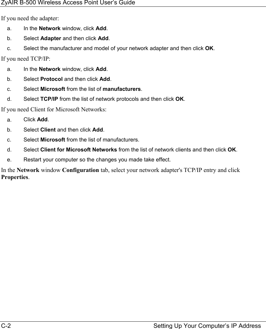 ZyAIR B-500 Wireless Access Point User’s Guide C-2                                                                                    Setting Up Your Computer’s IP Address If you need the adapter: a.  In the Network window, click Add. b.  Select Adapter and then click Add. c.  Select the manufacturer and model of your network adapter and then click OK. If you need TCP/IP: a.  In the Network window, click Add. b.  Select Protocol and then click Add. c.  Select Microsoft from the list of manufacturers. d.  Select TCP/IP from the list of network protocols and then click OK. If you need Client for Microsoft Networks: a.  Click Add. b.  Select Client and then click Add. c.  Select Microsoft from the list of manufacturers. d.  Select Client for Microsoft Networks from the list of network clients and then click OK. e.  Restart your computer so the changes you made take effect. In the Network window Configuration tab, select your network adapter&apos;s TCP/IP entry and click Properties.        