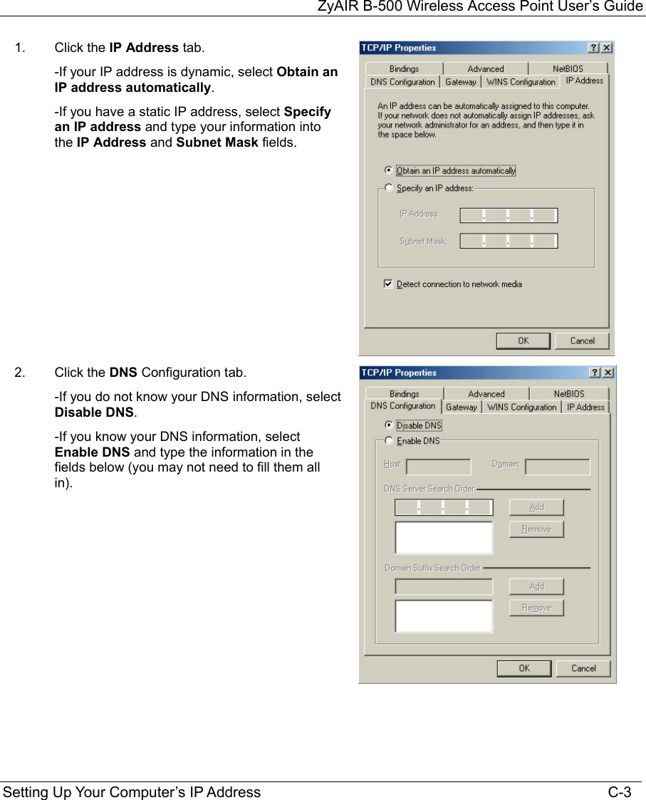 ZyAIR B-500 Wireless Access Point User’s Guide Setting Up Your Computer’s IP Address                                                                                    C-3 1.  Click the IP Address tab. -If your IP address is dynamic, select Obtain an IP address automatically.  -If you have a static IP address, select Specify an IP address and type your information into the IP Address and Subnet Mask fields.  2.   Click the DNS Configuration tab. -If you do not know your DNS information, select Disable DNS. -If you know your DNS information, select Enable DNS and type the information in the fields below (you may not need to fill them all in).     