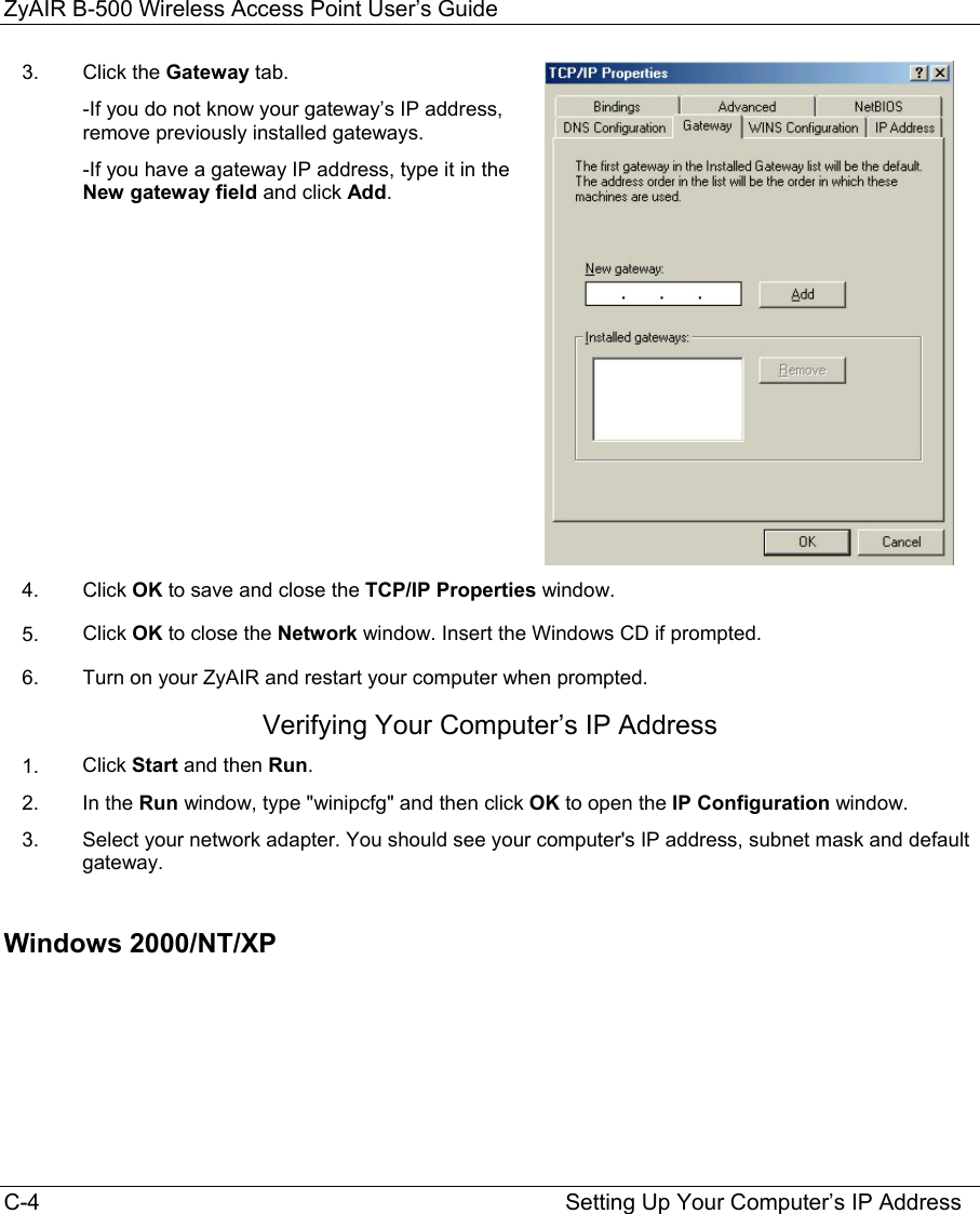 ZyAIR B-500 Wireless Access Point User’s Guide C-4                                                                                    Setting Up Your Computer’s IP Address 3.   Click the Gateway tab. -If you do not know your gateway’s IP address, remove previously installed gateways. -If you have a gateway IP address, type it in the New gateway field and click Add.  4.  Click OK to save and close the TCP/IP Properties window. 5.  Click OK to close the Network window. Insert the Windows CD if prompted. 6.  Turn on your ZyAIR and restart your computer when prompted. Verifying Your Computer’s IP Address 1.  Click Start and then Run. 2.  In the Run window, type &quot;winipcfg&quot; and then click OK to open the IP Configuration window. 3.  Select your network adapter. You should see your computer&apos;s IP address, subnet mask and default gateway.  Windows 2000/NT/XP  