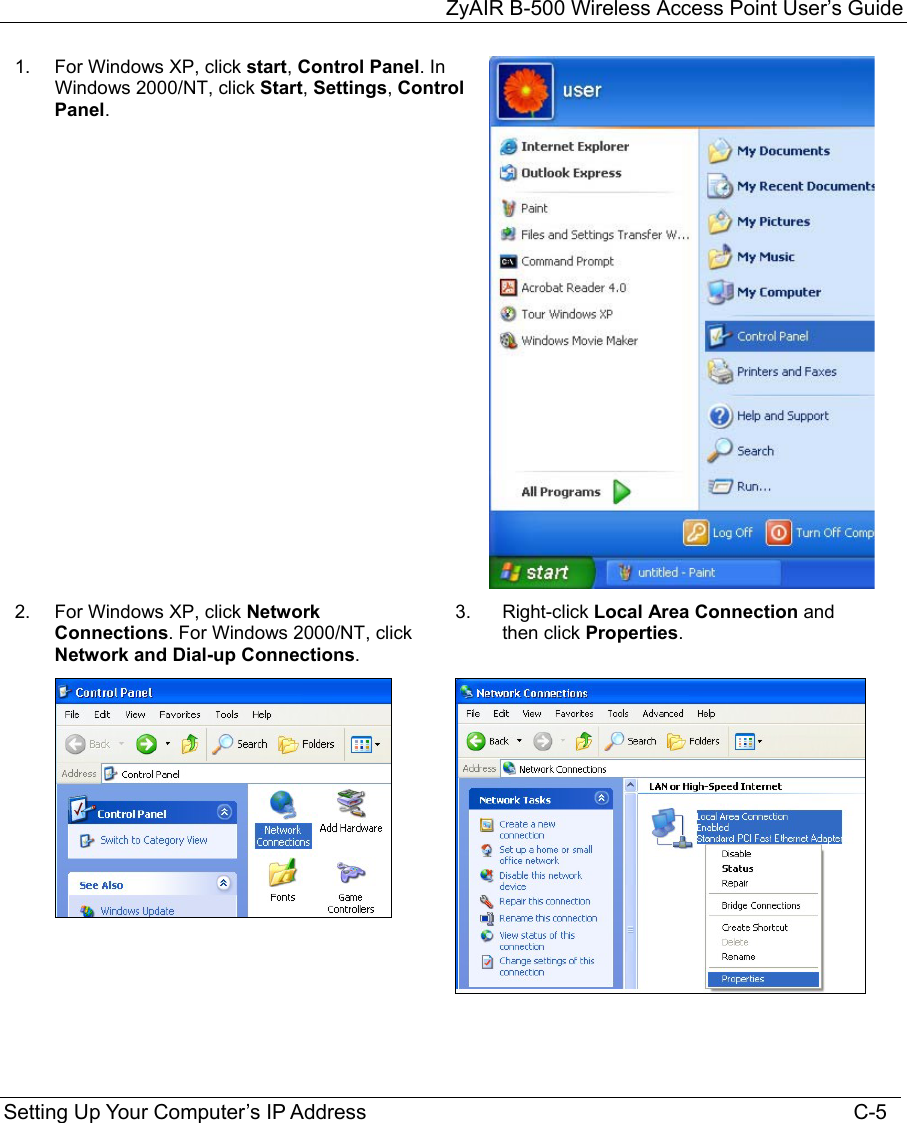 ZyAIR B-500 Wireless Access Point User’s Guide Setting Up Your Computer’s IP Address                                                                                    C-5 1.  For Windows XP, click start, Control Panel. In Windows 2000/NT, click Start, Settings, Control Panel. 2.  For Windows XP, click Network Connections. For Windows 2000/NT, click Network and Dial-up Connections. 3.  Right-click Local Area Connection and then click Properties.           