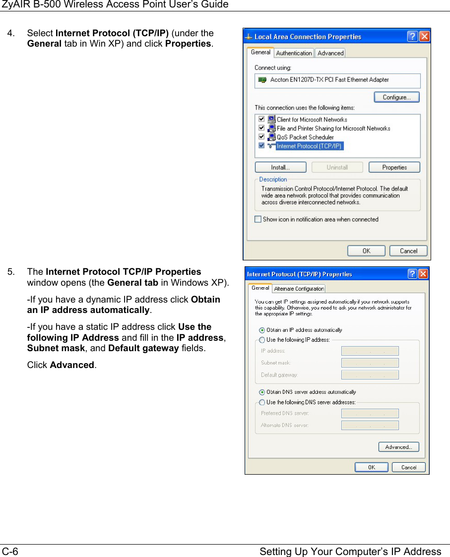 ZyAIR B-500 Wireless Access Point User’s Guide C-6                                                                                    Setting Up Your Computer’s IP Address 4.  Select Internet Protocol (TCP/IP) (under the General tab in Win XP) and click Properties. 5.  The Internet Protocol TCP/IP Properties window opens (the General tab in Windows XP). -If you have a dynamic IP address click Obtain an IP address automatically. -If you have a static IP address click Use the following IP Address and fill in the IP address, Subnet mask, and Default gateway fields.  Click Advanced.         