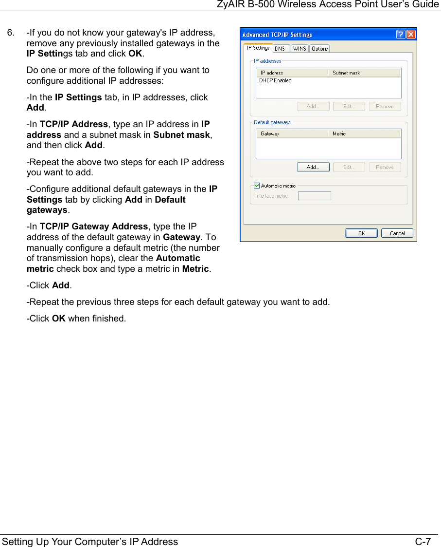 ZyAIR B-500 Wireless Access Point User’s Guide Setting Up Your Computer’s IP Address                                                                                    C-7 6.  -If you do not know your gateway&apos;s IP address, remove any previously installed gateways in the IP Settings tab and click OK. Do one or more of the following if you want to configure additional IP addresses: -In the IP Settings tab, in IP addresses, click Add. -In TCP/IP Address, type an IP address in IP address and a subnet mask in Subnet mask, and then click Add. -Repeat the above two steps for each IP address you want to add. -Configure additional default gateways in the IP Settings tab by clicking Add in Default gateways. -In TCP/IP Gateway Address, type the IP address of the default gateway in Gateway. To manually configure a default metric (the number of transmission hops), clear the Automatic metric check box and type a metric in Metric.   -Click Add.  -Repeat the previous three steps for each default gateway you want to add. -Click OK when finished. 