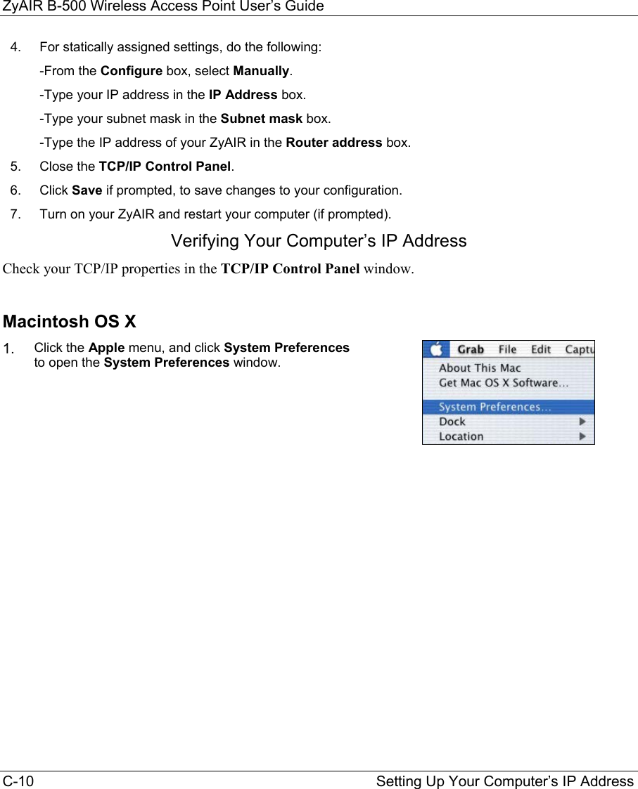 ZyAIR B-500 Wireless Access Point User’s Guide C-10                                                                                    Setting Up Your Computer’s IP Address 4.  For statically assigned settings, do the following:  -From the Configure box, select Manually.  -Type your IP address in the IP Address box.  -Type your subnet mask in the Subnet mask box.  -Type the IP address of your ZyAIR in the Router address box. 5.  Close the TCP/IP Control Panel. 6.  Click Save if prompted, to save changes to your configuration. 7.  Turn on your ZyAIR and restart your computer (if prompted). Verifying Your Computer’s IP Address Check your TCP/IP properties in the TCP/IP Control Panel window.  Macintosh OS X 1. Click the Apple menu, and click System Preferences to open the System Preferences window.  