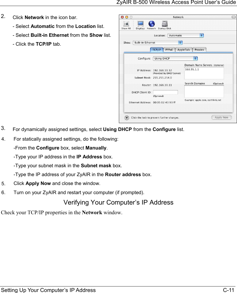 ZyAIR B-500 Wireless Access Point User’s Guide Setting Up Your Computer’s IP Address                                                                                    C-11 2.  Click Network in the icon bar.    - Select Automatic from the Location list. - Select Built-in Ethernet from the Show list.  - Click the TCP/IP tab.   3.  For dynamically assigned settings, select Using DHCP from the Configure list. 4.  For statically assigned settings, do the following:  -From the Configure box, select Manually.  -Type your IP address in the IP Address box.  -Type your subnet mask in the Subnet mask box.  -Type the IP address of your ZyAIR in the Router address box. 5.  Click Apply Now and close the window. 6.  Turn on your ZyAIR and restart your computer (if prompted). Verifying Your Computer’s IP Address Check your TCP/IP properties in the Network window.   