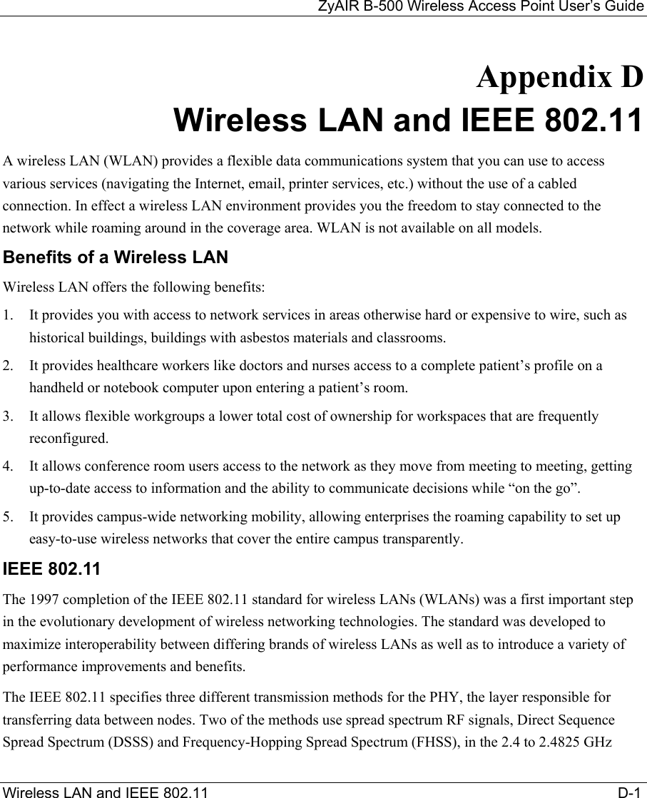 ZyAIR B-500 Wireless Access Point User’s Guide Wireless LAN and IEEE 802.11                                                                                                   D-1            Appendix D  Wireless LAN and IEEE 802.11 A wireless LAN (WLAN) provides a flexible data communications system that you can use to access various services (navigating the Internet, email, printer services, etc.) without the use of a cabled connection. In effect a wireless LAN environment provides you the freedom to stay connected to the network while roaming around in the coverage area. WLAN is not available on all models. Benefits of a Wireless LAN Wireless LAN offers the following benefits: 1.  It provides you with access to network services in areas otherwise hard or expensive to wire, such as historical buildings, buildings with asbestos materials and classrooms. 2.  It provides healthcare workers like doctors and nurses access to a complete patient’s profile on a handheld or notebook computer upon entering a patient’s room. 3.  It allows flexible workgroups a lower total cost of ownership for workspaces that are frequently reconfigured. 4.  It allows conference room users access to the network as they move from meeting to meeting, getting up-to-date access to information and the ability to communicate decisions while “on the go”. 5.  It provides campus-wide networking mobility, allowing enterprises the roaming capability to set up easy-to-use wireless networks that cover the entire campus transparently. IEEE 802.11 The 1997 completion of the IEEE 802.11 standard for wireless LANs (WLANs) was a first important step in the evolutionary development of wireless networking technologies. The standard was developed to maximize interoperability between differing brands of wireless LANs as well as to introduce a variety of performance improvements and benefits.  The IEEE 802.11 specifies three different transmission methods for the PHY, the layer responsible for transferring data between nodes. Two of the methods use spread spectrum RF signals, Direct Sequence Spread Spectrum (DSSS) and Frequency-Hopping Spread Spectrum (FHSS), in the 2.4 to 2.4825 GHz 