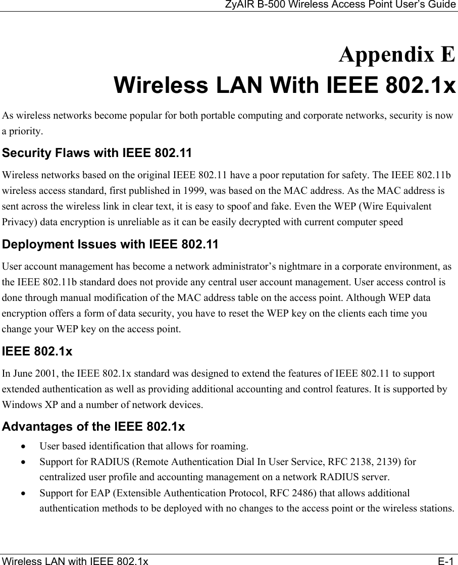 ZyAIR B-500 Wireless Access Point User’s Guide Wireless LAN with IEEE 802.1x                                                                                                   E-1 Appendix E Wireless LAN With IEEE 802.1x As wireless networks become popular for both portable computing and corporate networks, security is now a priority.  Security Flaws with IEEE 802.11 Wireless networks based on the original IEEE 802.11 have a poor reputation for safety. The IEEE 802.11b wireless access standard, first published in 1999, was based on the MAC address. As the MAC address is sent across the wireless link in clear text, it is easy to spoof and fake. Even the WEP (Wire Equivalent Privacy) data encryption is unreliable as it can be easily decrypted with current computer speed  Deployment Issues with IEEE 802.11 User account management has become a network administrator’s nightmare in a corporate environment, as the IEEE 802.11b standard does not provide any central user account management. User access control is done through manual modification of the MAC address table on the access point. Although WEP data encryption offers a form of data security, you have to reset the WEP key on the clients each time you change your WEP key on the access point.  IEEE 802.1x In June 2001, the IEEE 802.1x standard was designed to extend the features of IEEE 802.11 to support extended authentication as well as providing additional accounting and control features. It is supported by Windows XP and a number of network devices.  Advantages of the IEEE 802.1x •  User based identification that allows for roaming. •  Support for RADIUS (Remote Authentication Dial In User Service, RFC 2138, 2139) for centralized user profile and accounting management on a network RADIUS server.  •  Support for EAP (Extensible Authentication Protocol, RFC 2486) that allows additional authentication methods to be deployed with no changes to the access point or the wireless stations.  