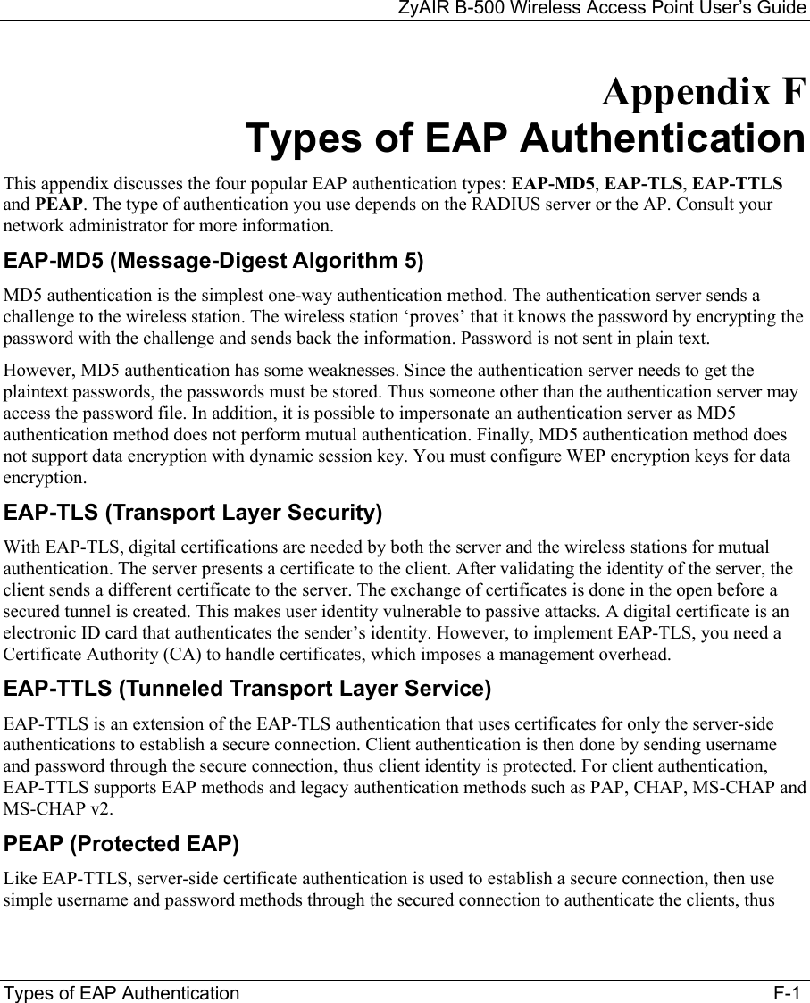 ZyAIR B-500 Wireless Access Point User’s Guide Types of EAP Authentication                                                   F-1 Appendix F Types of EAP Authentication  This appendix discusses the four popular EAP authentication types: EAP-MD5, EAP-TLS, EAP-TTLS and PEAP. The type of authentication you use depends on the RADIUS server or the AP. Consult your network administrator for more information. EAP-MD5 (Message-Digest Algorithm 5) MD5 authentication is the simplest one-way authentication method. The authentication server sends a challenge to the wireless station. The wireless station ‘proves’ that it knows the password by encrypting the password with the challenge and sends back the information. Password is not sent in plain text.  However, MD5 authentication has some weaknesses. Since the authentication server needs to get the plaintext passwords, the passwords must be stored. Thus someone other than the authentication server may access the password file. In addition, it is possible to impersonate an authentication server as MD5 authentication method does not perform mutual authentication. Finally, MD5 authentication method does not support data encryption with dynamic session key. You must configure WEP encryption keys for data encryption.  EAP-TLS (Transport Layer Security)  With EAP-TLS, digital certifications are needed by both the server and the wireless stations for mutual authentication. The server presents a certificate to the client. After validating the identity of the server, the client sends a different certificate to the server. The exchange of certificates is done in the open before a secured tunnel is created. This makes user identity vulnerable to passive attacks. A digital certificate is an electronic ID card that authenticates the sender’s identity. However, to implement EAP-TLS, you need a Certificate Authority (CA) to handle certificates, which imposes a management overhead.  EAP-TTLS (Tunneled Transport Layer Service)  EAP-TTLS is an extension of the EAP-TLS authentication that uses certificates for only the server-side authentications to establish a secure connection. Client authentication is then done by sending username and password through the secure connection, thus client identity is protected. For client authentication, EAP-TTLS supports EAP methods and legacy authentication methods such as PAP, CHAP, MS-CHAP and MS-CHAP v2.  PEAP (Protected EAP) Like EAP-TTLS, server-side certificate authentication is used to establish a secure connection, then use simple username and password methods through the secured connection to authenticate the clients, thus 