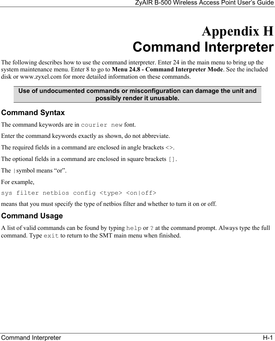 ZyAIR B-500 Wireless Access Point User’s Guide Command Interpreter                                                                                                                   H-1 Appendix H Command Interpreter The following describes how to use the command interpreter. Enter 24 in the main menu to bring up the system maintenance menu. Enter 8 to go to Menu 24.8 - Command Interpreter Mode. See the included disk or www.zyxel.com for more detailed information on these commands. Use of undocumented commands or misconfiguration can damage the unit and possibly render it unusable. Command Syntax The command keywords are in courier new font. Enter the command keywords exactly as shown, do not abbreviate. The required fields in a command are enclosed in angle brackets &lt;&gt;.  The optional fields in a command are enclosed in square brackets []. The |symbol means “or”. For example, sys filter netbios config &lt;type&gt; &lt;on|off&gt; means that you must specify the type of netbios filter and whether to turn it on or off. Command Usage A list of valid commands can be found by typing help or ? at the command prompt. Always type the full command. Type exit to return to the SMT main menu when finished. 