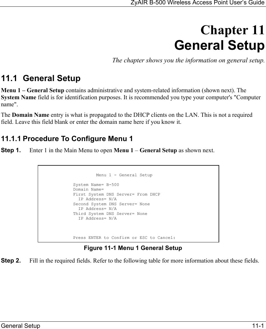   ZyAIR B-500 Wireless Access Point User’s Guide General Setup    11-1 Chapter 11     General Setup The chapter shows you the information on general setup. 11.1 General Setup Menu 1 – General Setup contains administrative and system-related information (shown next). The System Name field is for identification purposes. It is recommended you type your computer&apos;s &quot;Computer name&quot;.  The Domain Name entry is what is propagated to the DHCP clients on the LAN. This is not a required field. Leave this field blank or enter the domain name here if you know it. 11.1.1 Procedure To Configure Menu 1 Step 1.  Enter 1 in the Main Menu to open Menu 1 – General Setup as shown next.         Figure 11-1 Menu 1 General Setup Step 2.  Fill in the required fields. Refer to the following table for more information about these fields.                          Menu 1 - General Setup              System Name= B-500             Domain Name=             First System DNS Server= From DHCP               IP Address= N/A             Second System DNS Server= None               IP Address= N/A             Third System DNS Server= None               IP Address= N/A                Press ENTER to Confirm or ESC to Cancel: