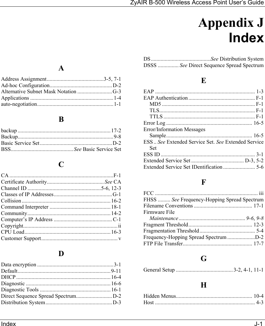 ZyAIR B-500 Wireless Access Point User’s Guide Index                                                                                                                                             J-1 Appendix J     Index  A Address Assignment.........................................3-5, 7-1 Ad-hoc Configuration.............................................D-2 Alternative Subnet Mask Notation ......................... G-3 Applications ............................................................1-4 auto-negotiation.......................................................1-1 B backup ...................................................................17-2 Backup.....................................................................9-8 Basic Service Set....................................................D-2 BSS............................................. See Basic Service Set C CA ...........................................................................F-1 Certificate Authority......................................... See CA Channel ID .....................................................5-6, 12-3 Classes of IP Addresses.......................................... G-1 Collision ................................................................16-2 Command Interpreter ............................................18-1 Community............................................................14-2 Computer’s IP Address .......................................... C-1 Copyright....................................................................ii CPU Load..............................................................16-3 Customer Support....................................................... v D Data encryption .......................................................3-1 Default...................................................................9-11 DHCP ....................................................................16-4 Diagnostic .............................................................16-6 Diagnostic Tools ...................................................16-1 Direct Sequence Spread Spectrum..........................D-2 Distribution System................................................D-3 DS...........................................See Distribution System DSSS ............... See Direct Sequence Spread Spectrum E EAP ........................................................................ 1-3 EAP Authentication ................................................ F-1 MD5 ................................................................... F-1 TLS..................................................................... F-1 TTLS .................................................................. F-1 Error Log .............................................................. 16-5 Error/Information Messages Sample.............................................................. 16-5 ESS .. See Extended Service Set. See Extended Service Set ESS ID.................................................................... 3-1 Extended Service Set ...................................... D-3, 5-2 Extended Service Set IDentification ....................... 5-6 F FCC .......................................................................... iii FHSS ......... See Frequency-Hopping Spread Spectrum Filename Conventions .......................................... 17-1 Firmware File Maintenance................................................ 9-6, 9-8 Fragment Threshold.............................................. 12-3 Fragmentation Threshold........................................ 5-4 Frequency-Hopping Spread Spectrum ....................D-2 FTP File Transfer.................................................. 17-7 G General Setup ......................................... 3-2, 4-1, 11-1 H Hidden Menus....................................................... 10-4 Host ........................................................................ 4-3 