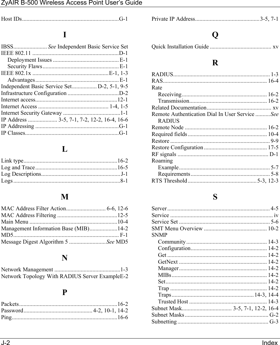 ZyAIR B-500 Wireless Access Point User’s Guide J-2                                                                                                                                             Index              Host IDs..................................................................G-1 I IBSS....................... See Independent Basic Service Set IEEE 802.11 ...........................................................D-1 Deployment Issues ............................................. E-1 Security Flaws.................................................... E-1 IEEE 802.1x ....................................................E-1, 1-3 Advantages......................................................... E-1 Independent Basic Service Set................. D-2, 5-1, 9-5 Infrastructure Configuration ...................................D-2 Internet access........................................................12-1 Internet Access ................................................ 1-4, 1-5 Internet Security Gateway .......................................1-1 IP Address .................... 3-5, 7-1, 7-2, 12-2, 16-4, 16-6 IP Addressing .........................................................G-1 IP Classes................................................................G-1 L Link type................................................................16-2 Log and Trace........................................................16-5 Log Descriptions......................................................J-1 Logs .........................................................................8-1 M MAC Address Filter Action........................... 6-6, 12-6 MAC Address Filtering .........................................12-5 Main Menu ............................................................10-4 Management Information Base (MIB)...................14-2 MD5........................................................................ F-1 Message Digest Algorithm 5 .........................See MD5 N Network Management .............................................1-3 Network Topology With RADIUS Server ExampleE-2 P Packets...................................................................16-2 Password............................................... 4-2, 10-1, 14-2 Ping........................................................................16-6 Private IP Address............................................3-5, 7-1 Q Quick Installation Guide .......................................... xv R RADIUS.................................................................. 1-3 RAS....................................................................... 16-4 Rate Receiving.......................................................... 16-2 Transmission..................................................... 16-2 Related Documentation............................................ xv Remote Authentication Dial In User Service ..........See RADIUS Remote Node ........................................................ 16-2 Required fields ...................................................... 10-4 Restore .................................................................... 9-9 Restore Configuration........................................... 17-5 RF signals .............................................................. D-1 Roaming Example.............................................................. 5-7 Requirements...................................................... 5-8 RTS Threshold...............................................5-3, 12-3 S Server...................................................................... 4-5 Service ...................................................................... iv Service Set .............................................................. 5-6 SMT Menu Overview ........................................... 10-2 SNMP Community ....................................................... 14-3 Configuration.................................................... 14-2 Get .................................................................... 14-2 GetNext ............................................................ 14-2 Manager............................................................ 14-2 MIBs................................................................. 14-2 Set..................................................................... 14-2 Trap .................................................................. 14-2 Traps........................................................ 14-3, 14-4 Trusted Host ..................................................... 14-3 Subnet Mask.................................. 3-5, 7-1, 12-2, 16-4 Subnet Masks ......................................................... G-2 Subnetting .............................................................. G-3 
