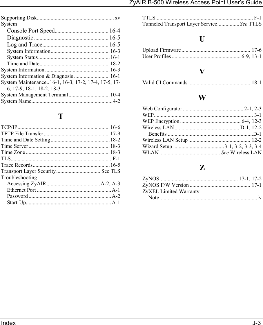 ZyAIR B-500 Wireless Access Point User’s Guide Index                                                                                                                                             J-3 Supporting Disk........................................................ xv System Console Port Speed....................................... 16-4 Diagnostic ...................................................... 16-5 Log and Trace................................................ 16-5 System Information...........................................16-3 System Status....................................................16-1 Time and Date...................................................18-2 System Information ...............................................16-3 System Information &amp; Diagnosis ..........................16-1 System Maintenance..16-1, 16-3, 17-2, 17-4, 17-5, 17-6, 17-9, 18-1, 18-2, 18-3 System Management Terminal..............................10-4 System Name...........................................................4-2 T TCP/IP...................................................................16-6 TFTP File Transfer................................................17-9 Time and Date Setting...........................................18-2 Time Server...........................................................18-3 Time Zone .............................................................18-3 TLS..........................................................................F-1 Trace Records........................................................16-5 Transport Layer Security................................ See TLS Troubleshooting Accessing ZyAIR.......................................A-2, A-3 Ethernet Port ...................................................... A-1 Password ............................................................ A-2 Start-Up..............................................................A-1 TTLS....................................................................... F-1 Tunneled Transport Layer Service................See TTLS U Upload Firmware.................................................. 17-6 User Profiles .................................................. 6-9, 13-1 V Valid CI Commands ............................................. 18-1 W Web Configurator ............................................ 2-1, 2-3 WEP........................................................................ 3-1 WEP Encryption............................................ 6-4, 12-3 Wireless LAN............................................... D-1, 12-2 Benefits ..............................................................D-1 Wireless LAN Setup ............................................. 12-2 Wizard Setup .....................................3-1, 3-2, 3-3, 3-4 WLAN ............................................ See Wireless LAN Z ZyNOS......................................................... 17-1, 17-2 ZyNOS F/W Version ............................................ 17-1 ZyXEL Limited Warranty Note.......................................................................iv  