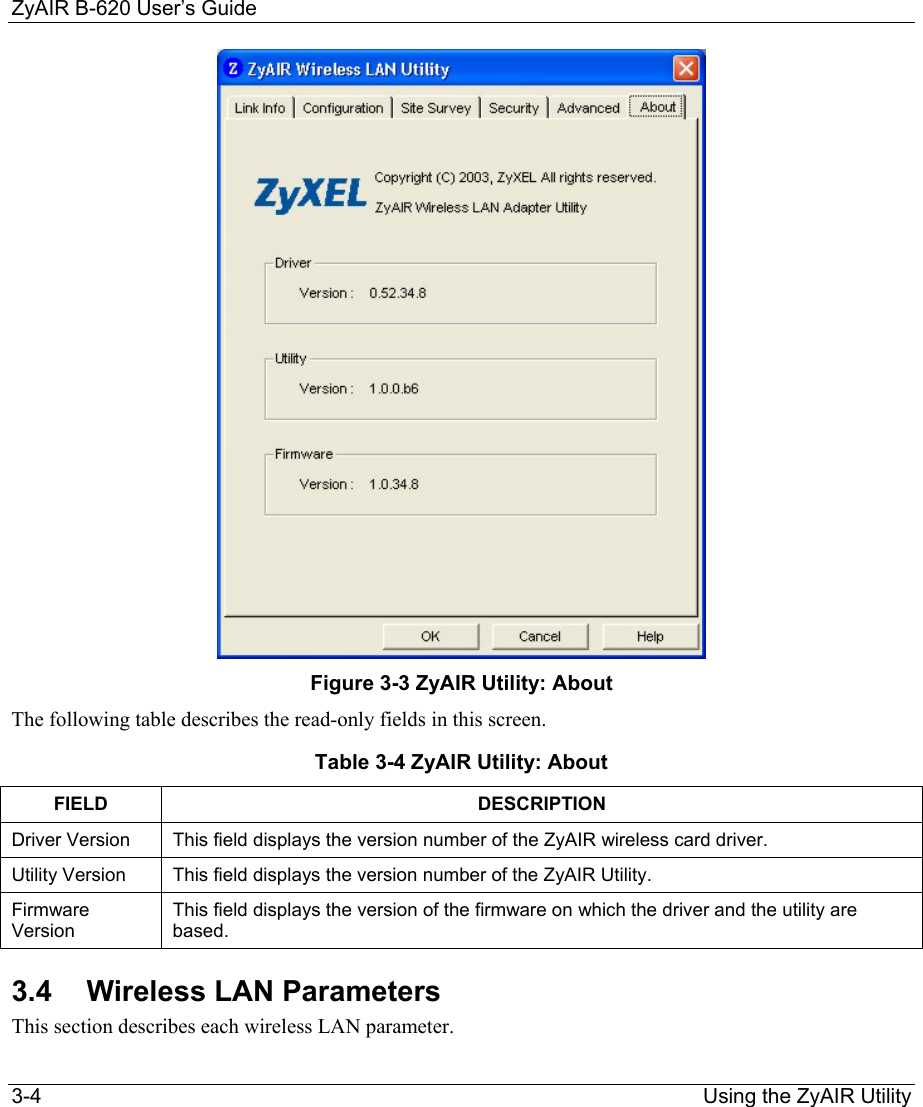 ZyAIR B-620 User’s Guide 3-4                                                                Using the ZyAIR Utility  Figure 3-3 ZyAIR Utility: About The following table describes the read-only fields in this screen. Table 3-4 ZyAIR Utility: About FIELD DESCRIPTION Driver Version  This field displays the version number of the ZyAIR wireless card driver.  Utility Version  This field displays the version number of the ZyAIR Utility. Firmware Version This field displays the version of the firmware on which the driver and the utility are based.  3.4 Wireless LAN Parameters This section describes each wireless LAN parameter.  