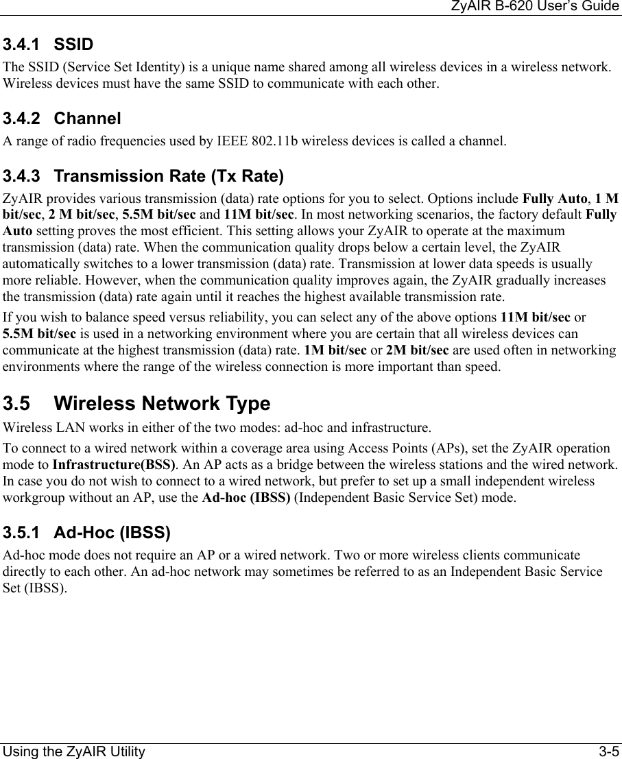     ZyAIR B-620 User’s Guide Using the ZyAIR Utility    3-5 3.4.1 SSID  The SSID (Service Set Identity) is a unique name shared among all wireless devices in a wireless network. Wireless devices must have the same SSID to communicate with each other. 3.4.2 Channel A range of radio frequencies used by IEEE 802.11b wireless devices is called a channel.  3.4.3  Transmission Rate (Tx Rate) ZyAIR provides various transmission (data) rate options for you to select. Options include Fully Auto, 1 M bit/sec, 2 M bit/sec, 5.5M bit/sec and 11M bit/sec. In most networking scenarios, the factory default Fully Auto setting proves the most efficient. This setting allows your ZyAIR to operate at the maximum transmission (data) rate. When the communication quality drops below a certain level, the ZyAIR automatically switches to a lower transmission (data) rate. Transmission at lower data speeds is usually more reliable. However, when the communication quality improves again, the ZyAIR gradually increases the transmission (data) rate again until it reaches the highest available transmission rate. If you wish to balance speed versus reliability, you can select any of the above options 11M bit/sec or 5.5M bit/sec is used in a networking environment where you are certain that all wireless devices can communicate at the highest transmission (data) rate. 1M bit/sec or 2M bit/sec are used often in networking environments where the range of the wireless connection is more important than speed. 3.5 Wireless Network Type Wireless LAN works in either of the two modes: ad-hoc and infrastructure. To connect to a wired network within a coverage area using Access Points (APs), set the ZyAIR operation mode to Infrastructure(BSS). An AP acts as a bridge between the wireless stations and the wired network.  In case you do not wish to connect to a wired network, but prefer to set up a small independent wireless workgroup without an AP, use the Ad-hoc (IBSS) (Independent Basic Service Set) mode. 3.5.1  Ad-Hoc (IBSS)  Ad-hoc mode does not require an AP or a wired network. Two or more wireless clients communicate directly to each other. An ad-hoc network may sometimes be referred to as an Independent Basic Service Set (IBSS). 