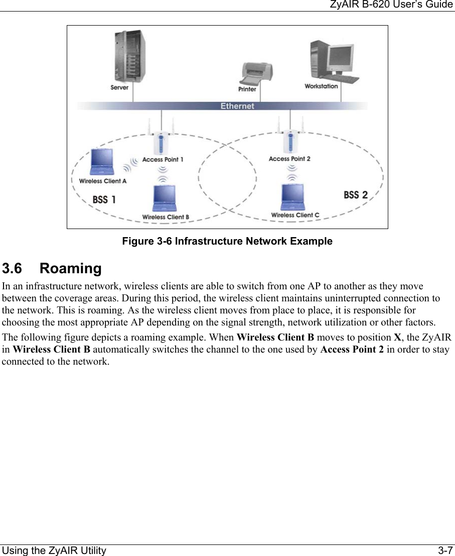     ZyAIR B-620 User’s Guide Using the ZyAIR Utility    3-7  Figure 3-6 Infrastructure Network Example 3.6 Roaming In an infrastructure network, wireless clients are able to switch from one AP to another as they move between the coverage areas. During this period, the wireless client maintains uninterrupted connection to the network. This is roaming. As the wireless client moves from place to place, it is responsible for choosing the most appropriate AP depending on the signal strength, network utilization or other factors. The following figure depicts a roaming example. When Wireless Client B moves to position X, the ZyAIR in Wireless Client B automatically switches the channel to the one used by Access Point 2 in order to stay connected to the network. 