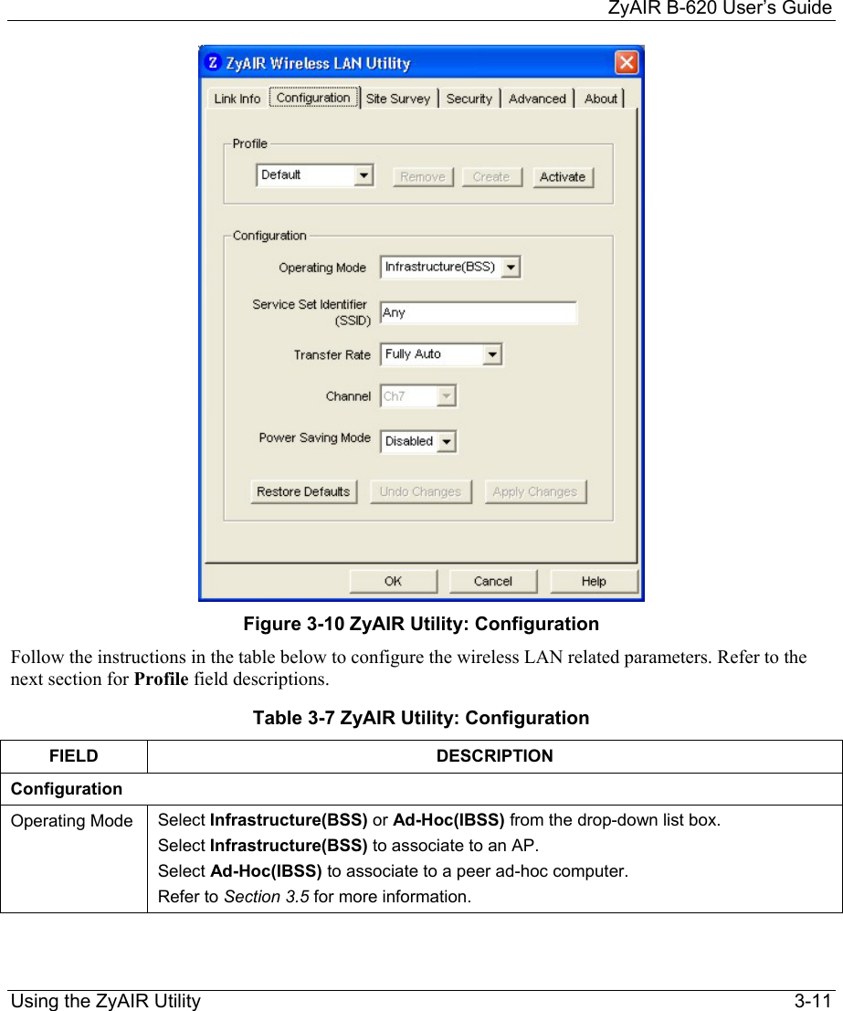     ZyAIR B-620 User’s Guide Using the ZyAIR Utility    3-11  Figure 3-10 ZyAIR Utility: Configuration  Follow the instructions in the table below to configure the wireless LAN related parameters. Refer to the next section for Profile field descriptions.  Table 3-7 ZyAIR Utility: Configuration FIELD DESCRIPTION Configuration Operating Mode  Select Infrastructure(BSS) or Ad-Hoc(IBSS) from the drop-down list box.  Select Infrastructure(BSS) to associate to an AP.  Select Ad-Hoc(IBSS) to associate to a peer ad-hoc computer.  Refer to Section 3.5 for more information. 