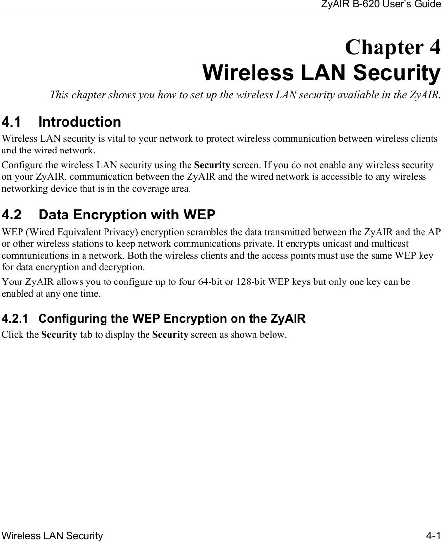     ZyAIR B-620 User’s Guide Wireless LAN Security    4-1 Chapter 4 Wireless LAN Security This chapter shows you how to set up the wireless LAN security available in the ZyAIR.  4.1 Introduction Wireless LAN security is vital to your network to protect wireless communication between wireless clients and the wired network. Configure the wireless LAN security using the Security screen. If you do not enable any wireless security on your ZyAIR, communication between the ZyAIR and the wired network is accessible to any wireless networking device that is in the coverage area. 4.2  Data Encryption with WEP WEP (Wired Equivalent Privacy) encryption scrambles the data transmitted between the ZyAIR and the AP or other wireless stations to keep network communications private. It encrypts unicast and multicast communications in a network. Both the wireless clients and the access points must use the same WEP key for data encryption and decryption.  Your ZyAIR allows you to configure up to four 64-bit or 128-bit WEP keys but only one key can be enabled at any one time.  4.2.1  Configuring the WEP Encryption on the ZyAIR Click the Security tab to display the Security screen as shown below.  