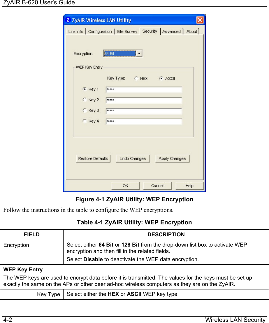 ZyAIR B-620 User’s Guide 4-2                                                                Wireless LAN Security  Figure 4-1 ZyAIR Utility: WEP Encryption  Follow the instructions in the table to configure the WEP encryptions. Table 4-1 ZyAIR Utility: WEP Encryption  FIELD DESCRIPTION Encryption  Select either 64 Bit or 128 Bit from the drop-down list box to activate WEP encryption and then fill in the related fields. Select Disable to deactivate the WEP data encryption.  WEP Key Entry The WEP keys are used to encrypt data before it is transmitted. The values for the keys must be set up exactly the same on the APs or other peer ad-hoc wireless computers as they are on the ZyAIR. Key Type  Select either the HEX or ASCII WEP key type.  