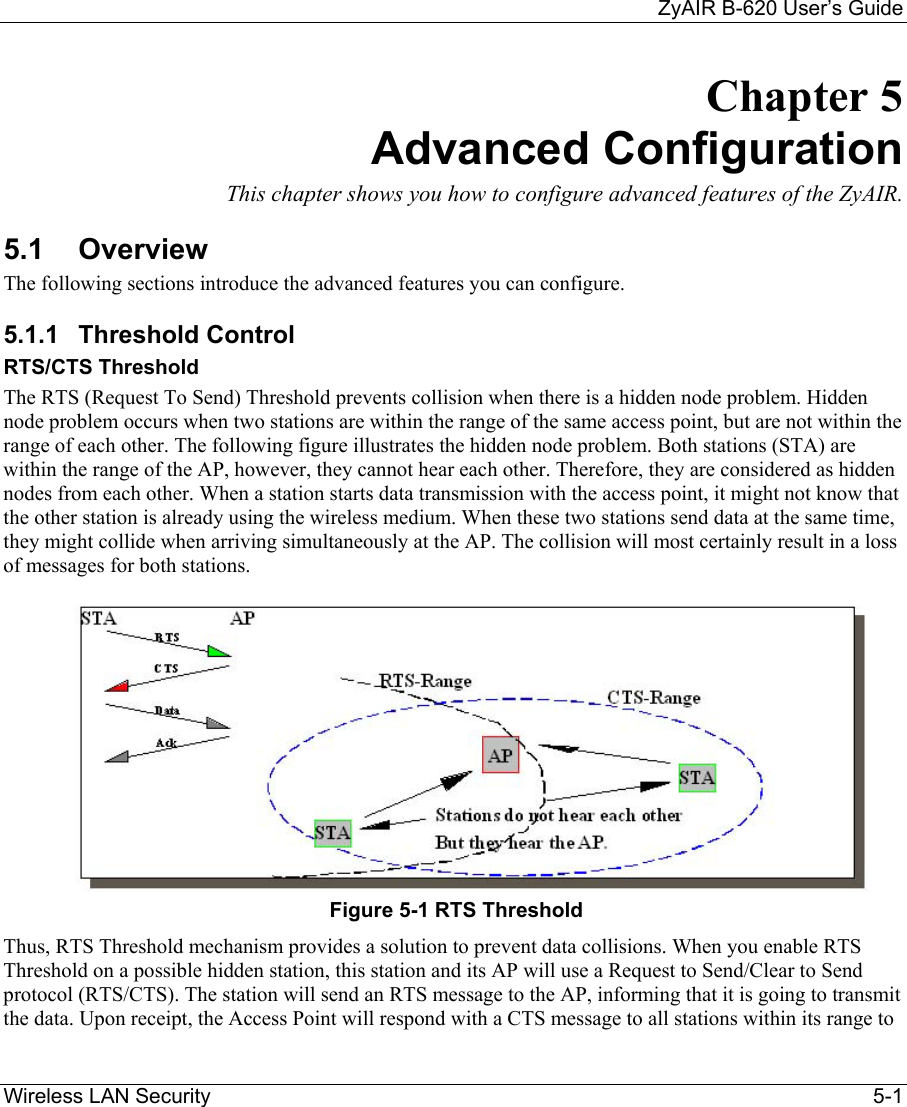     ZyAIR B-620 User’s Guide Wireless LAN Security    5-1 Chapter 5 Advanced Configuration This chapter shows you how to configure advanced features of the ZyAIR. 5.1 Overview The following sections introduce the advanced features you can configure. 5.1.1 Threshold Control RTS/CTS Threshold The RTS (Request To Send) Threshold prevents collision when there is a hidden node problem. Hidden node problem occurs when two stations are within the range of the same access point, but are not within the range of each other. The following figure illustrates the hidden node problem. Both stations (STA) are within the range of the AP, however, they cannot hear each other. Therefore, they are considered as hidden nodes from each other. When a station starts data transmission with the access point, it might not know that the other station is already using the wireless medium. When these two stations send data at the same time, they might collide when arriving simultaneously at the AP. The collision will most certainly result in a loss of messages for both stations.  Figure 5-1 RTS Threshold Thus, RTS Threshold mechanism provides a solution to prevent data collisions. When you enable RTS Threshold on a possible hidden station, this station and its AP will use a Request to Send/Clear to Send protocol (RTS/CTS). The station will send an RTS message to the AP, informing that it is going to transmit the data. Upon receipt, the Access Point will respond with a CTS message to all stations within its range to 
