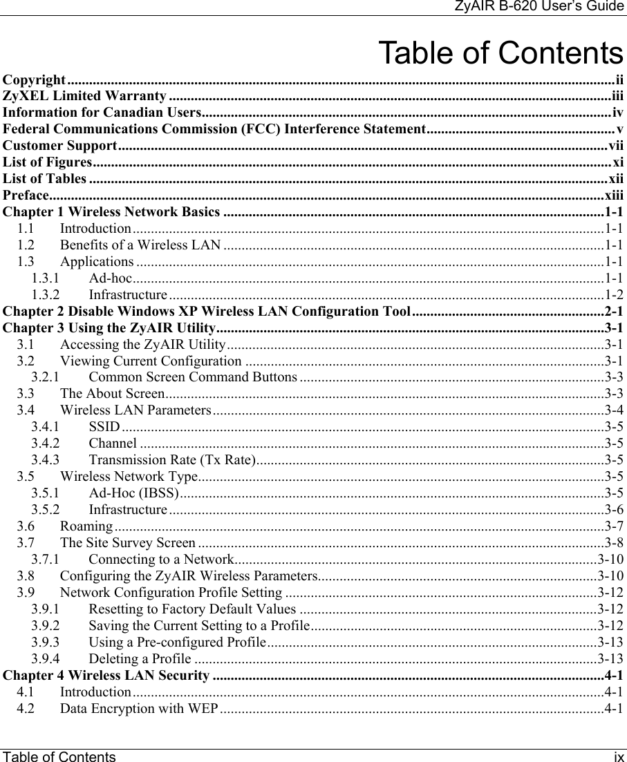    ZyAIR B-620 User’s Guide Table of Contents     ix Table of Contents Copyright.......................................................................................................................................................ii ZyXEL Limited Warranty ..........................................................................................................................iii Information for Canadian Users.................................................................................................................iv Federal Communications Commission (FCC) Interference Statement....................................................v Customer Support.......................................................................................................................................vii List of Figures...............................................................................................................................................xi List of Tables ...............................................................................................................................................xii Preface.........................................................................................................................................................xiii Chapter 1 Wireless Network Basics .........................................................................................................1-1 1.1 Introduction..................................................................................................................................1-1 1.2 Benefits of a Wireless LAN .........................................................................................................1-1 1.3 Applications .................................................................................................................................1-1 1.3.1 Ad-hoc..................................................................................................................................1-1 1.3.2 Infrastructure ........................................................................................................................1-2 Chapter 2 Disable Windows XP Wireless LAN Configuration Tool.....................................................2-1 Chapter 3 Using the ZyAIR Utility...........................................................................................................3-1 3.1 Accessing the ZyAIR Utility........................................................................................................3-1 3.2 Viewing Current Configuration ...................................................................................................3-1 3.2.1  Common Screen Command Buttons ....................................................................................3-3 3.3 The About Screen.........................................................................................................................3-3 3.4 Wireless LAN Parameters............................................................................................................3-4 3.4.1 SSID.....................................................................................................................................3-5 3.4.2 Channel ................................................................................................................................3-5 3.4.3 Transmission Rate (Tx Rate)................................................................................................3-5 3.5 Wireless Network Type................................................................................................................3-5 3.5.1 Ad-Hoc (IBSS).....................................................................................................................3-5 3.5.2 Infrastructure ........................................................................................................................3-6 3.6 Roaming.......................................................................................................................................3-7 3.7 The Site Survey Screen ................................................................................................................3-8 3.7.1 Connecting to a Network....................................................................................................3-10 3.8  Configuring the ZyAIR Wireless Parameters.............................................................................3-10 3.9 Network Configuration Profile Setting ......................................................................................3-12 3.9.1  Resetting to Factory Default Values ..................................................................................3-12 3.9.2  Saving the Current Setting to a Profile...............................................................................3-12 3.9.3  Using a Pre-configured Profile...........................................................................................3-13 3.9.4 Deleting a Profile ...............................................................................................................3-13 Chapter 4 Wireless LAN Security ............................................................................................................4-1 4.1 Introduction..................................................................................................................................4-1 4.2 Data Encryption with WEP..........................................................................................................4-1 