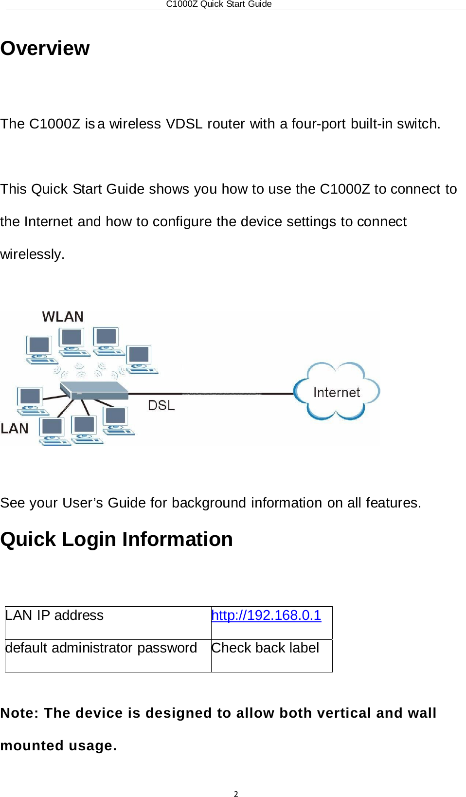 C1000Z Quick Start Guide2 Overview  The C1000Z is a wireless VDSL router with a four-port built-in switch.  This Quick Start Guide shows you how to use the C1000Z to connect to the Internet and how to configure the device settings to connect wirelessly.    See your User’s Guide for background information on all features. Quick Login Information  LAN IP address  http://192.168.0.1 default administrator password  Check back label  Note: The device is designed to allow both vertical and wall mounted usage.  