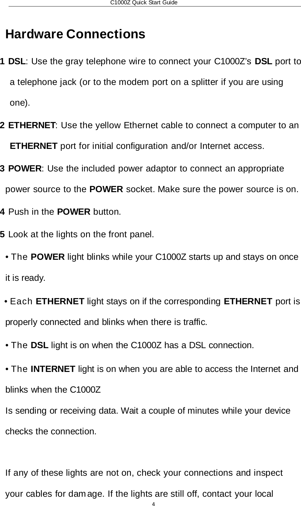 C1000Z Quick Start Guide4 Hardware Connections 1 DSL: Use the gray telephone wire to connect your C1000Z’s DSL port to a telephone jack (or to the modem port on a splitter if you are using one). 2 ETHERNET: Use the yellow Ethernet cable to connect a computer to an ETHERNET port for initial configuration and/or Internet access. 3 POWER: Use the included power adaptor to connect an appropriate power source to the POWER socket. Make sure the power source is on. 4 Push in the POWER button. 5 Look at the lights on the front panel. • The POWER light blinks while your C1000Z starts up and stays on once it is ready. • Each ETHERNET light stays on if the corresponding ETHERNET port is properly connected and blinks when there is traffic. • The DSL light is on when the C1000Z has a DSL connection. • The INTERNET light is on when you are able to access the Internet and blinks when the C1000Z Is sending or receiving data. Wait a couple of minutes while your device checks the connection.  If any of these lights are not on, check your connections and inspect your cables for dam age. If the lights are still off, contact your local 