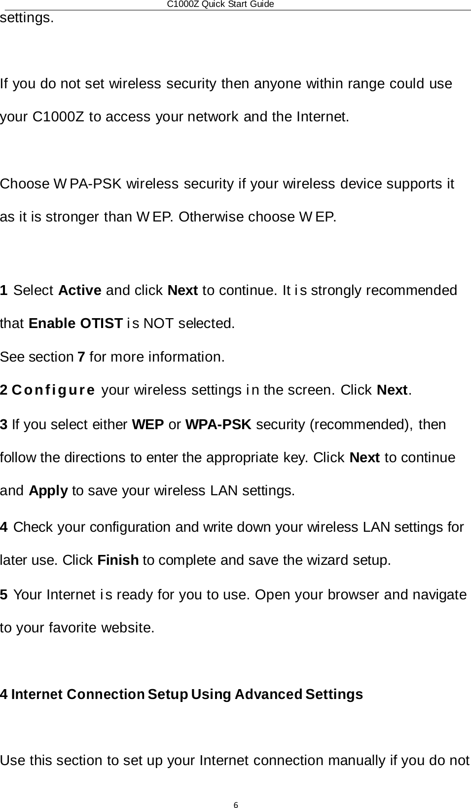 C1000Z Quick Start Guide6settings.  If you do not set wireless security then anyone within range could use your C1000Z to access your network and the Internet.  Choose W PA-PSK wireless security if your wireless device supports it as it is stronger than W EP. Otherwise choose W EP.  1 Select Active and click Next to continue. It i s strongly recommended that Enable OTIST i s  NOT  selected. See section 7 for more information. 2 Configure your wireless settings i n the screen. Click Next. 3 If you select either WEP or WPA-PSK security (recommended), then follow the directions to enter the appropriate key. Click Next to continue and Apply to save your wireless LAN settings. 4 Check your configuration and write down your wireless LAN settings for later use. Click Finish to complete and save the wizard setup. 5 Your Internet i s ready for you to use. Open your browser and navigate to your favorite website.  4 Internet Connection Setup Using Advanced Settings  Use this section to set up your Internet connection manually if you do not  